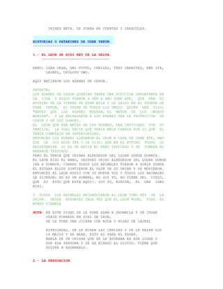 IKINES META. SE FORRA EN CUENTAS Y CARACOLES.


HISTORIAS O PATAKINES DE OGBE YEKUN.
-----------------------------------

1.- EL LEON SE HIZO REY DE LA SELVA.
    -------------------------------

EBBO: IGBA OKAN, OMI TUTTO, CENIZAS, TRES GARROTES, EWE IFA,
      LAUREL, OPOLOPO OWO.

AQUI NACIERON LOS ADANES DE OSHUN.

PATAKIN:
LOS ADANES DE OSHUN QUERIAN TENER UNA POSICION IMPORTANTE EN
LA VIDA Y ELLOS FUERON A VER A AWO OGBE ATE, QUE ERA EL
ADIVINO DE LA TIERRA DE EDAN NILE Y LE SALIO EN EL OSORDE DE
OGBE YEKUN, EL PADRE DE TODOS LOS OMOLU QUIEN LES DIJO:
"ANTES QUE LOS ADANES MUERAN, EL MAYOR DE LOS IWOROS
MORIRA". Y LE ENCARGARON A LOS ADANES SER LA PROTECCION DE
OSHUN Y DE LOS OGBONI.
EL LEON QUE ERA AMIGO DE LOS ADANES, ERA CRITICADO POR SU
FAMILIA, LA CUAL DECIA QUE TENIA MALA CABEZA POR LO QUE EL
TENIA COMPLEJO DE INFERIORIDAD.
ENTONCES LOS ADANES LLEVARON AL LEON A CASA DE OGBE ATE, AWO
QUE LE VIO ESTE IFA Y LE DIJO: QUE EN EL FUTURO TODOS LO
RESPETARIAN SI EL SE HACIA EL EBBO INDICADO Y SE TOMARA EL
BREBAJE INDICADO.
PERO EL TENIA QUE ORINAR ALREDEDOR DEL LUGAR DONDE DORMIA.
EL LEON HIZO EL EBBO, DESPUES ORINO ALREDEDOR DEL LUGAR DONDE
IBA A DORMIR. CUANDO TODOS LOS ANIMALES FUERON A SUBIR DONDE
EL ESTABA ELLOS SINTIERON EL OLOR DE SU ORINA Y SE MURIERON.
ENTONCES EL LEON RUGIO CON SU NUEVA VOZ Y TODOS LOS ANIMALES
LE DIJERON: NO ES UN HOMBRE, NO SOY YO, NO VIENE DEL CIELO,
QUE ES ESTO QUE ESTA AQUI?. SOY YO, KINIUN, EL OBA IGBO
BIRI.

Y TODOS LOS ANIMALES RECONOCIERON AL LEON COMO REY DE       LA
SELVA. DESDE ENTONCES CADA VEZ QUE EL LEON RUGE, TODO       EL
MUNDO TIEMBLA

NOTA: EN ESTE SIGNO SE LE PONE ADAN A ORUNMILA Y UN INSHE
      OZAIN FORRADO EN PIEL DE LEON.
      SE LE PONE UNA JICARA CON AGUA Y HOJAS DE LAUREL

      ESTRUJADAS. SE LE ECHAN LAS CENIZAS Y SE LE REZAN LOS
      16 MEJIS Y SE BEBE. ESTO ES PARA EL PODER.
      HABLA DE UN ORISHA QUE SE LE ADORABA EN ESE LUGAR O
      POR ESA PERSONA Y SE HA ECHADO AL OLVIDO. TIENE QUE
      VOLVER A ADORNARLO.


2.- LA PERSUACION.
 