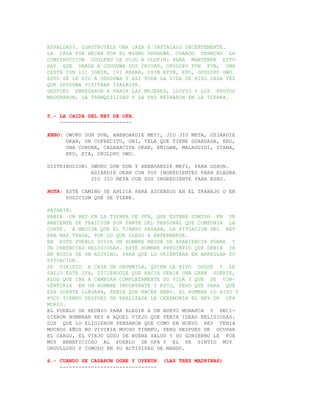 ESPALDAS?. CONSTRUYELE UNA CASA E INSTALALO DECENTEMENTE.
LA CASA FUE HECHA POR EL MISMO ODUDUWA. CUANDO TERMINO LA
CONSTRUCCION OGULENU LE DIJO A OLOFIN: PARA MANTENER ESTO
HAY QUE DARLE A ODUDUWA DOS CHIVAS, OPOLOPO FUN FUN, UNA
CESTA CON 101 IGBIN, 101 AKARA, OYIN EFUN, EPO, OPOLOPO OWO.
ESTO SE LE DIO A ODUDUWA Y ASI TODA LA VIDA SE HIZO CADA VEZ
QUE ODUDUWA VISITABA ISALAIYE.
DESPUES EMPEZARON A PARIR LAS MUJERES, LLOVIO Y LOS FRUTOS
MADURARON, LA TRANQUILIDAD Y LA PAZ REINARON EN LA TIERRA.


5.- LA CAIDA DEL REY DE OFA.
    -----------------------

EBBO: OWUKO DUN DUN, ABEBOARDIE MEYI, JIO JIO META, OSIARDIE
      OKAN, UN COFRECITO, OBI, TELA QUE TIENE GUARDADA, EKO,
      UNA CORONA, CALABACITA OKAN, EÑIGAN, MALAGUIDI, ITANA,
      EKU, EYA, OPOLOPO OWO.

DISTRIBUCION: OWUKO DUN DUN Y ABEBOARDIE MEYI, PARA OSHUN.
              ASIARDIE OKAN CON SUS INGREDIENTES PARA ELEGBA
              JIO JIO META CON SUS INGREDIENTE PARA ESHU.

NOTA: ESTE CAMINO SE APLICA PARA ASCENSOS EN EL TRABAJO O EN
      POSICION QUE SE TIENE.

PATAKIN:
HABIA UN REY EN LA TIERRA DE OFA, QUE ESTABA SUMIDO EN UN
AMBIENTE DE TRAICION POR PARTE DEL PERSONAL QUE COMPONIA LA
CORTE. A MEDIDA QUE EL TIEMPO PASABA, LA SITUACION DEL REY
ERA MAS TENSA, POR LO QUE LLEGO A ENFERMARSE.
EN ESTE PUEBLO VIVIA UN HOMBRE MAYOR DE APARIENCIA POBRE Y
DE CREENCIAS RELIGIOSAS. ESTE HOMBRE PRESINTIO QUE DEBIA IR
EN BUSCA DE UN ADIVINO, PARA QUE LO ORIENTARA EN ARREGLAR SU
SITUACION.
SE DIRIGIO A CASA DE ORUNMILA, QUIEN LE HIZO OSODE Y LE
SALIO ESTE IFA, DICIENDOLE QUE HACIA VENIA UNA GRAN SUERTE,
ALGO QUE IBA A CAMBIAR COMPLETAMENTE SU VIDA Y QUE SE CON-
VERTIRIA EN UN HOMBRE IMPORTANTE Y RICO, PERO QUE PARA QUE
ESA SUERTE LLEGARA, TENIA QUE HACER EBBO. EL HOMBRE LO HIZO Y
POCO TIEMPO DESPUES DE REALIZADA LA CEREMONIA EL REY DE OFA
MURIO.
EL PUEBLO SE REUNIO PARA ELEGIR A UN NUEVO MONARCA Y DECI-
DIERON NOMBRAR REY A AQUEL VIEJO QUE TENIA IDEAS RELIGIOSAS.
LOS QUE LO ELIGIERON PENSARON QUE COMO EN NUEVO REY TENIA
MUCHOS AÑOS NO VIVIRIA MUCHO TIEMPO, PERO DESPUES DE OCUPAR
EL CARGO, EL VIEJO GOZO DE BUENA SALUD Y SU GOBIERNO LE FUE
MUY BENEFICIOSO AL PUEBLO DE OFA Y EL SE SINTIO MUY
ORGULLOSO Y COMODO EN SU ACTIVIDAD DE MANDO.

6.- CUANDO SE CASARON OGBE Y OYEKUN. (LAS TRES MADRINAS)
    -------------------------------
 
