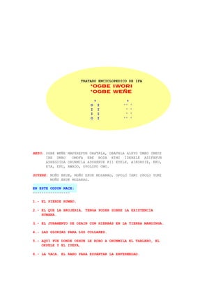 TRATADO ENCICLOPEDICO DE IFA
                           *OGBE IWORI
                           *OGBE WEÑE

                               +            +
                           O       I      ''    '
                           I       I       '    '
                           I       I       '    '
                           O       I      ''    '




REZO: OGBE WEÑE MAFEREFUN OBATALA, OBATALA ALEYO UMBO INEDI
      IRE UMBO    OMOFA EBE BODA KIMI IDERELE ADIFAFUN
      ASHEGUIDA ORUNMILA ADSHEKUE KII EYELE, AIKORDIE, EKU,
      EYA, EPO, AWADO, OPOLOPO OWO.

SUYERE: MOÑU EKUE, MOÑU EKUE MOSARAO, OPOLO YAMI OPOLO YUMI
        MOÑU EKUE MOSARAO.

EN ESTE ODDUN NACE:
-----------------

1.- EL PIERDE RUMBO.

2.- EL QUE LA BRUJERIA, TENGA PODER SOBRE LA EXISTENCIA
    HUMANA.

3.- EL JURAMENTO DE OZAIN CON HIERBAS EN LA TIERRA MANDINGA.

4.- LAS GLORIAS PARA LOS COLLARES.

5.- AQUI FUE DONDE OSHUN LE ROBO A ORUNMILA EL TABLERO, EL
    OKPELE Y EL IYEFA.

6.- LA VACA. EL RABO PARA ESPANTAR LA ENFERMEDAD.
 