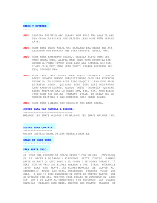 REZOS Y SUYERES:
---------------

REZO: LERIKAN ADIFAFUN AWO SARAKO BABA WELE AWO ABANITA AYE
      OBA ORUNMILA KOLADE OBE KAILEBO LEBO OGBE WEÑE SARAKO
      LAYE.

REZO: OGBE WEÑE DOGUO ADAFA OMI BABALAWO ERA OLONA EWE AYA
      AYALORUN EWE EBOKARA OMI SIBA AKORDIE, EYELE, ETU.

REZO: OGBE WEÑE KAFEREFUN SHANGO, OBATALA ALEYO UMBO IRE
      UMBO OMOFA UMBO, ALAFIA MANI LELU TOFE ORUNMILA AYE
      ORUNMILA FOMBO INTORI EURE ASHO ARA OJIBARA OMI OLE
      LUAYU OLUO ENCO UMBO LEÑO KOKOTO NILARA KOFEREBO EKU
      EYA, OPOLOPO OWO.

REZO: OGBE IWERI IFANI GUENI GUENI GUATO ORUNMILA LODAFUN
      ALEYO LODAFUN SHANGO SHAQUITI NERBO OLUO ORA ADIFAFUN
      ORUNMILA ILE OLOKUN EURE LEBO SHAQUITI LEBO OLUO ARUN
      ADIFAFUN OSHORI QUINSHO LORO LORO LERI ORDA AKUKO
      LEBO KAREFUN OLOKUN, YALODE OBINI ORUNMILA QUINSHE
      ELEBO ADIFAFUN ABA LO OLEBO EKU, EYA, AYA, KONO ELEDE
      IKON KONI AYA OGRIAN TANKATE IYALE LO DRIAN OLO DE
      OGRION EBITIPAN Y AWO EMBEPAYA GRIO OBINI BORIO.

REZO: OGBE WEÑE SILEDEO AWO SHOGOIKO AWO BABA SHERE.

SUYERE PARA DAR CANDELA A ELEGBA:
--------------------------------
MALANGE IKU INAFE MALANGE IKU MALANGE IKU INAFE MALANGE IKU.



SUYERE PARA OBATALA:
-------------------
ORISHA OBATALA BABAE PRISHA OSHANIA BABA EE.

OBRAS DE OGBE WEÑE.
------------------

PARA ARAYE UNLO:
---------------
SE COGE UNA ELEGUDE DE COLOR VERDE Y CON UN OBE (CUCHILLO)
SE LE HACEN A LO LARGO Y ALREDEDOR SIETE CORTES LLAMADO
ARAYE DELANTE DE OLUO POPO Y SE PONEN Y SE PONEN DURANTE 17
DIAS CON UN VASO CON FLORES MORADAS Y UNA ITANA ROGANDOLE
ITUTU PARA ESE ARAYE. LAS FLORES MORADAS SE LLEVAN AL
CEMENTERIO TODOS LOS DIAS, PONIENDOLE FRESCAS TODOS LOS
DIAS. A LOS 17 DIAS ELEGUEDE SE CORTA EN CUATRO PARTES QUE
SE HIERVEN SIN SAL. DESPUES CADA PEDAZO SE ENVUENVE EN ASHO
DUN DUN Y SE LLEVA AL CEMENTERIO Y SE RECORREN LAS CUATRO
ESQUINAS REZANDO OGBE WEÑE, DESPUES LOS CUATRO PEDAZOS SE
 