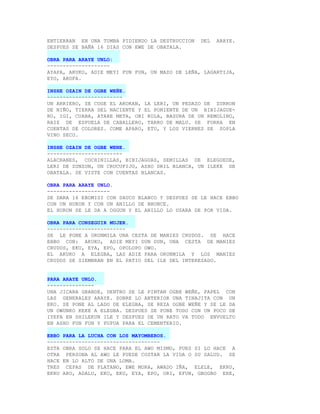 ENTIERRAN EN UNA TUMBA PIDIENDO LA DESTRUCCION   DEL   ARAYE.
DESPUES SE BAÑA 16 DIAS CON EWE DE OBATALA.

OBRA PARA ARAYE UNLO:
--------------------
AYAPA, AKUKO, ADIE MEYI FUN FUN, UN MAZO DE LEÑA, LAGARTIJA,
EYO, AKOFA.

INSHE OZAIN DE OGBE WEÑE.
------------------------
UN ARRIERO, SE COGE EL AKOKAN, LA LERI, UN PEDAZO DE ZURRON
DE NIÑO, TIERRA DEL NACIENTE Y EL PONIENTE DE UN BIBIJAGUE-
RO, IGI, CUABA, ATARE META, OBI KOLA, BASURA DE UN REMOLINO,
RAIZ DE ESPUELA DE CABALLERO, TARRO DE MALU. SE FORRA EN
CUENTAS DE COLORES. COME APARO, ETU, Y LOS VIERNES SE SOPLA
VINO SECO.

INSHE OZAIN DE OGBE WENE.
------------------------
ALACRANES, COCHINILLAS, BIBIJAGUAS, SEMILLAS DE ELEGUEDE,
LERI DE ZUNZUN, UN CRUCUFIJO, ASHO DRIL BLANCA, UN ILEKE DE
OBATALA. SE VISTE CON CUENTAS BLANCAS.

OBRA PARA ARAYE UNLO.
--------------------
SE DARA 16 EBOMISI CON SAUCO BLANCO Y DESPUES SE LE HACE EBBO
CON UN HURON Y CON UN ANILLO DE BRONCE.
EL HURON SE LE DA A OGGUN Y EL ANILLO LO USARA DE POR VIDA.

OBRA PARA CONSEGUIR MUJER.
-------------------------
SE LE PONE A ORUNMILA UNA CESTA DE MANIES CRUDOS. SE HACE
EBBO CON: AKUKO, ADIE MEYI DUN DUN, UNA CESTA DE MANIES
CRUDOS, EKU, EYA, EPO, OPOLOPO OWO.
EL AKUKO A ELEGBA, LAS ADIE PARA ORUNMILA Y LOS MANIES
CRUDOS SE SIEMBRAN EN EL PATIO DEL ILE DEL INTERESADO.


PARA ARAYE UNLO.
---------------
UNA JICARA GRANDE, DENTRO SE LE PINTAN OGBE WEÑE, PAPEL CON
LAS GENERALES ARAYE. SOBRE LO ANTERIOR UNA TINAJITA CON UN
EKO. SE PONE AL LADO DE ELEGBA, SE REZA OGBE WEÑE Y SE LE DA
UN OWUNKO KEKE A ELEGBA. DESPUES SE PONE TODO CON UN POCO DE
IYEFA EN SHILEKUN ILE Y DESPUES DE UN RATO VA TODO ENVUELTO
EN ASHO FUN FUN Y PUPUA PARA EL CEMENTERIO.

EBBO PARA LA LUCHA CON LOS MAYOMBEROS.
------------------------------------
ESTA OBRA SOLO SE HACE PARA EL AWO MISMO, PUES SI LO HACE A
OTRA PERSONA AL AWO LE PUEDE COSTAR LA VIDA O SU SALUD. SE
HACE EN LO ALTO DE UNA LOMA.
TRES CEPAS DE PLATANO, EWE MORA, AWADO IÑA, ELELE, EKRU,
EKRU ARO, ADALU, EKO, EKU, EYA, EPO, ORI, EFUN, GBOGBO ERE,
 