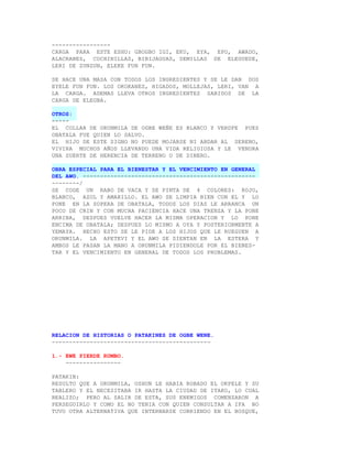 -----------------
CARGA PARA ESTE ESHU: GBOGBO IGI, EKU, EYA, EPO, AWADO,
ALACRANES, COCHINILLAS, BIBIJAGUAS, SEMILLAS DE ELEGUEDE,
LERI DE ZUNZUN, ELEKE FUN FUN.

SE HACE UNA MASA CON TODOS LOS INGREDIENTES Y SE LE DAN DOS
EYELE FUN FUN. LOS OKOKANES, HIGADOS, MOLLEJAS, LERI, VAN A
LA CARGA. ADEMAS LLEVA OTROS INGREDIENTES SABIDOS DE LA
CARGA DE ELEGBA.

OTROS:
-----
EL COLLAR DE ORUNMILA DE OGBE WEÑE ES BLANCO Y VERDFE PUES
OBATALA FUE QUIEN LO SALVO.
EL HIJO DE ESTE SIGNO NO PUEDE MOJARSE NI ANDAR AL SERENO,
VIVIRA MUCHOS AÑOS LLEVANDO UNA VIDA RELIGIOSA Y LE VENDRA
UNA SUERTE DE HERENCIA DE TERRENO O DE DINERO.

OBRA ESPECIAL PARA EL BIENESTAR Y EL VENCIMIENTO EN GENERAL
DEL AWO. --------------------------------------------------
--------/
SE COGE UN RABO DE VACA Y SE PINTA DE 4 COLORES: ROJO,
BLANCO, AZUL Y AMARILLO. EL AWO SE LIMPIA BIEN CON EL Y LO
PONE EN LA SOPERA DE OBATALA, TODOS LOS DIAS LE ARRANCA UN
POCO DE CRIN Y CON MUCHA PACIENCIA HACE UNA TRENZA Y LA PONE
ARRIBA, DESPUES VUELVE HACER LA MISMA OPERACION Y LO PONE
ENCIMA DE OBATALA; DESPUES LO MISMO A OYA Y POSTERIORMENTE A
YEMAYA. HECHO ESTO SE LE PIDE A LOS HIJOS QUE LE RUEGUEN A
ORUNMILA. LA APETEVI Y EL AWO SE SIENTAN EN LA ESTERA Y
AMBOS LE PASAN LA MANO A ORUNMILA PIDIENDOLE POR EL BIENES-
TAR Y EL VENCIMIENTO EN GENERAL DE TODOS LOS PROBLEMAS.




RELACION DE HISTORIAS O PATAKINES DE OGBE WENE.
----------------------------------------------

1.- EWE PIERDE RUMBO.
    ----------------

PATAKIN:
RESULTO QUE A ORUNMILA, OSHUN LE HABIA ROBADO EL OKPELE Y SU
TABLERO Y EL NECESITABA IR HASTA LA CIUDAD DE ITAKO, LO CUAL
REALIZO; PERO AL SALIR DE ESTA, SUS ENEMIGOS COMENZARON A
PERSEGUIRLO Y COMO EL NO TENIA CON QUIEN CONSULTAR A IFA NO
TUVO OTRA ALTERNATIVA QUE INTERNARSE CORRIENDO EN EL BOSQUE,
 