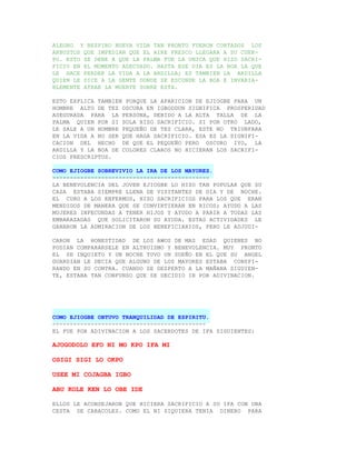 ALEGRO Y RESPIRO NUEVA VIDA TAN PRONTO FUERON CORTADOS LOS
ARBUSTOS QUE IMPEDIAN QUE EL AIRE FRESCO LLEGARA A SU CUER-
PO. ESTO SE DEBE A QUE LA PALMA FUE LA UNICA QUE HIZO SACRI-
FICIO EN EL MOMENTO ADECUADO. HASTA ESE DIA ES LA BOA LA QUE
LE HACE PERDER LA VIDA A LA ARDILLA; ES TAMBIEN LA ARDILLA
QUIEN LE DICE A LA GENTE DONDE SE ESCONDE LA BOA E INVARIA-
BLEMENTE ATRAE LA MUERTE SOBRE ESTA.

ESTO EXPLICA TAMBIEN PORQUE LA APARICION DE EJIOGBE PARA UN
HOMBRE ALTO DE TEZ OSCURA EN IGBODDUN SIGNIFICA PROSPERIDAD
ASEGURADA PARA LA PERSONA, DEBIDO A LA ALTA TALLA DE LA
PALMA QUIEN POR SI SOLA HIZO SACRIFICIO. SI POR OTRO LADO,
LE SALE A UN HOMBRE PEQUEÑO DE TEZ CLARA, ESTE NO TRIUNFARA
EN LA VIDA A NO SER QUE HAGA SACRIFICIO. ESA ES LA SIGNIFI-
CACION DEL HECHO DE QUE EL PEQUEÑO PERO OSCURO IYO, LA
ARDILLA Y LA BOA DE COLORES CLAROS NO HICIERAN LOS SACRIFI-
CIOS PRESCRIPTOS.

COMO EJIOGBE SOBREVIVIO LA IRA DE LOS MAYORES.
---------------------------------------------
LA BENEVOLENCIA DEL JOVEN EJIOGBE LO HIZO TAN POPULAR QUE SU
CASA ESTABA SIEMPRE LLENA DE VISITANTES DE DIA Y DE NOCHE.
EL CURO A LOS ENFERMOS, HIZO SACRIFICIOS PARA LOS QUE ERAN
MENDIGOS DE MANERA QUE SE CONVIRTIERAN EN RICOS; AYUDO A LAS
MUJERES INFECUNDAS A TENER HIJOS Y AYUDO A PARIR A TODAS LAS
EMBARAZADAS QUE SOLICITARON SU AYUDA. ESTAS ACTIVIDADES LE
GANARON LA ADMIRACION DE LOS BENEFICIARIOS, PERO LE ADJUDI-

CARON LA HONESTIDAD DE LOS AWOS DE MAS EDAD QUIENES NO
PODIAN COMPARARSELE EN ALTRUISMO Y BENEVOLENCIA. MUY PRONTO
EL SE INQUIETO Y UN NOCHE TUVO UN SUEÑO EN EL QUE SU ANGEL
GUARDIAN LE DECIA QUE ALGUNO DE LOS MAYORES ESTABA CONSPI-
RANDO EN SU CONTRA. CUANDO SE DESPERTO A LA MAÑANA SIGUIEN-
TE, ESTABA TAN CONFUNSO QUE SE DECIDIO IR POR ADIVINACION.




COMO EJIOGBE OBTUVO TRANQUILIDAD DE ESPIRITU.
--------------------------------------------
EL FUE POR ADIVINACION A LOS SACERDOTES DE IFA SIGUIENTES:

AJOGODOLO EFO NI MO KPO IFA MI

OSIGI SIGI LO OKPO

USEE MI COJAGBA IGBO

ABU KOLE KEN LO OBE IDE

ELLOS LE ACONSEJARON QUE HICIERA SACRIFICIO A SU IFA CON UNA
CESTA DE CARACOLES. COMO EL NI SIQUIERA TENIA DINERO PARA
 