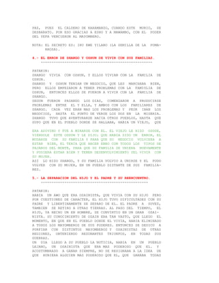 PAZ, PUES EL CALDERO DE KARAMANZO, CUANDO ESTE MURIO, SE
DESBARATO. POR ESO GRACIAS A ESHU Y A MAWAMBO, CON EL PODER
DEL YEFA VENCIERON AL MAYOMBERO.

NOTA: EL SECRETO ES: IRU EWE YILABO (LA SEMILLA DE LA     POMA-
      RROSA).

4.- EL ERROR DE SHANGO Y OSHUN DE VIVIR CON SUS FAMILIAS.
    ----------------------------------------------------

PATAKIN:
SHANGO VIVIA CON OSHUN, Y ELLOS VIVIAN CON LA FAMILIA DE
OSHUN.
SHANGO Y OSHUN TENIAN UN NEGOCIO, QUE LES MARCHABA BIEN,
PERO ELLOS EMPEZARON A TENER PROBLEMAS CON LA FAMI0LIA DE
OSHUN, ENTONCES ELLOS SE FUERON A VIVIR CON LA FAMILIA DE
SHANGO.
SEGUN FUERON PASANDO LOS DIAS, COMENZARON A PRODUCIRSE
PROBLEMAS ENTRE EL Y ELLA, Y AMBOS CON LOS FAMILIARES DE
SHANGO. CADA VEZ ERAN MAS LOS PROBLEMAS Y PEOR IBAN LOS
NEGOCIOS, HASTA EL PUNTO DE VERSE LOS DOS EN LA MISERIA.
SHANGO TUVO QUE AVENTURARSE HACIA OTROS PUEBLOS, HASTA QUE
SUPO QUE EN EL PUEBLO DONDE SE HALLABA, HABIA UN VIEJO, QUE

ERA ADIVINO Y FUE A MIRARSE CON EL. EL VIEJO LE HIZO OSODE,
VIENDOLE ESTE ODDUN Y LE DIJO: QUE HABIA SIDO UN ERROR, EL
MUDARSE CON SU FAMILIA Y PARA QUE SU NEGOCIO VOLVIERA A
ESTAR BIEN, EL TENIA QUE HACER EBBO CON TODOS LOS TIPOS DE
PAJAROS DEL MONTE, PARA QUE SU FAMILIA SE UNIERA NUEVAMENTE
Y PUDIERA ESTAR BIEN Y TENER DESENVOLVIMIENTO YEL VIVIR CON
SU MUJER.
ASI LO HIZO SHANGO, Y SU FAMILIA VOLVIO A UNIRSE Y EL PUDO
VOLVER CON SU MUJER, EN UN PUEBLO DISTANTE DE SUS FAMILIA-
RES.

5.- LA SEPARACION DEL HIJO Y EL PADRE Y SU REENCUENTRO.
    --------------------------------------------------

PATAKIN:
HABIA UN AWO QUE ERA OSAINISTA, QUE VIVIA CON SU HIJO PERO
POR CUESTIONES DE CARACTER, EL HIJO TUVO DIFICULTADES CON SU
PADRE Y LIBERTINAMENTE SE SEPARO DE EL. EL PADRE A SUVEZ,
TAMBIEN SE RETIRO A OTRAS TIERRAS. AL PASO DEL TIEMPO, EL
HIJO, YA HECHO UN EN HOMBRE, SE CONVIRTIO EN UN GRAN OSAI-
NISTA. SU CONOCIMIENTO DE OZAIN ERA TAN VASTO, QUE LLEGO EL
MOMENTO, EN QUE EN EL PUEBLO DONDE EL VIVIA, HABIA ELIMINADO
A TODOS LOS MAYOMBEROS DE SUS PODERES. ENTONCES SE DEDICO A
PORFIAR CON DISTINTOS MAYOMBEROS Y OSAINISTAS DE OTRAS
REGIONES, OBTENIENDO RESONANTES TRIUNFOS, EN TODAS SUS
GUERRAS.
UN DIA LLEGO A SU PUEBLO LA NOTICIA, HABIA EN UN PUEBLO
LEJANO, UN OSAINISTA QUE ERA MAS PODEROSO QUE EL. Y
ACOSTUMBRADO A GANAR SIEMPRE, NO SE RESIGNABA A LA IDEA DE
QUE HUBIERA ALGUIEN MAS PODEROSO QUE EL, QUE GANABA TODAS
 