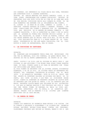 SUS GUERRAS. ASI EMPRENDIO EL VIAJE HACIA ESA ZONA, TENIENDO
QUE ATRAVEASR RIOS Y LUGARES AGRESTES.
DESPUES DE VARIAS MARCHAS POR ARDUOS CAMINOS, LLEGO A LA
ZONA DONDE PREDOMINABA ESE LLAMADO OSAINISTA. DESPUES DE
PREGUNTAR SUPO QUE ESTE VIVIA EN LA CIMA DE LA LOMA MAS ALTA
DE ESA REGION. DIRIGIOSE HACIA ALLI AUNQUE EL JOVEN YA EN
ESOS MOMENTOS IBA ENFERMO POR LA INCLEMENCIA DEL TIEMPO.
AL LLEGAR A LA BASE DE LA LOMA, COMENZO A LLOVER Y A
SENTIRSE FUERTES RAFAGAS DE VIENTO Y GRANDES TRUENOS. CON
ESAS CONDICIONES DEL TIEMPO Y AGRAVADO POR SU ENFERMEDAD,
TUVO QUE DESISTIR DE SU EMPEÑO EN QUERER COMBATIR A ESE
LLAMADO OSAINISTA. Y POR LO AGRESTEDE LA ZONA Y POR LO LEJOS
QUE LE QUEDABA EL PUEBLO MAS CERCANO DECIDIO LLEGAR A LA
CASA DEL OSAINISTA. AL LEGAR Y TOCAR LA PUERTA, SINTIO UNA
VOZ DESDE ADENTRO QUE LE DECIA: PASA HIJO MIO. LA VOZ NO ERA
DEL TODO DESCONOCIDA PARA EL Y A PASAR DENTRO DE LA CASA,
QUEDO SORPRENDIDO AL VER QUE AQUEL OSAINISTA, CON EL CUAL
ESTUVO A PUNTO DE ENFRENTARSE, ERA SU PADRE.

6.- LA CURIOSIDAD ES CASTIGADA.
    --------------------------

PATAKIN:
UN HUERFANO QUE ESCASAMENTE TENIA PARA SUS NECESIDAES FUE
UNA VEZ AL MERCADO, HIZO SUS COMPRAS, LE QUEDO MEDIO PESO Y
DESPUES SE FUE AL MONTE LAMENTANDOSE. DE PRONTO SE LE PRE-

SENTO OLOFIN Y LE DIJO: QUE EL PUSIERA EL MEDIO PESO Y QUE
PIDIERA LO QUE QUISIERA Y SIN MIRAR PARA ATRAS FUERA DERECHO
PARA SU CASA. CUANDO LLEGO A SU CASA SE ENCONTRO CON TODAS
LAS PETICIONES QUE HABIA HECHO.
AL POCO TIEMPO SE ENCONTRO CON LA JICOTEA (AYAPA) PIDIENDOLE
ALBERGUE, Y EL SE LO DIO; LA JICOTEA TRATO DE ENTERARSE DEL
SECRETO DEL HUERFANO, PONIENDOSE DE ACUERDO CON EL MAJA
(EYO) Y LA LAGARTIJA (ARGUEMA). ESTA LE DIJO AL GALLO QUE
TAN PRONTO EL HUERFANO SALIERA LE AVISARA POR MEDIO DE SU
CANTO, ASI ESTE LO HIZO. Y LOS TRES LO SIGUIERON DESDE
LEJOS. CUANDO EL HUERFANO SE PRESENTO DELANTE DE OLOFIN ESTE
LE PREGUNTO QUE CON QUIEN EL VENIA, Y EL LE CONTESTO QUE CON
NADIE. ENTONCES OLOFIN MANDO QUE SALIERAN DE SUS ESCONDITES
A LOS QUE LO HABIAN SEGUIDO Y POR CURIOSOS LES PUSO A CADA
UNO UNA NUEVA FORMA DE CAMINAR. AL MAJA LO PUSO QUE
ANDUVIERA ARRASTRADO POR EL SUELO, A LA LAGARTIJA QUE
ANDARA PEGADA POR LS PAREDES Y A LA JICOTEA QUE SIEMPRE
ANDUVIERA CON LA CASA ENCIMA.

7.- LA CABEZA DE FANGO.
    ------------------

PATAKIN:
CUANDO LOS ENEMIGOS DE ORUNMILA ERAN MUCHOS Y NO PODIAN CON
EL FUERON A QUEJARSE A OLORDUMARE Y LE DIJERON QUE ORUNMILA
ESTABA HACIENDO MUCHAS COSAS MALAS CONTRA LAS PERSONAS.
OLORDUMARE CREYENDO QUE DECIAN LA VERDAD, MANDO A IKU A QUE
 