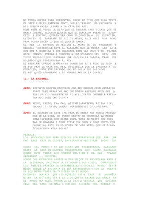 NO TENIA OKPELE PARA PREGUNTAR. OSHUN LE DIJO QUE ELLA TENIA
EL OKPELE EN EL PAÑUELO JUNTO CON EL TABLERO. EL PREGUNTO Y
ASI FUERON HASTA LLEGAR A LA CASA DEL REY.
OGBE WEÑE AL VERLO LE DIJO QUE EL DESEABA TRES COSAS: QUE SI
HABIA GUERRA, SEGUNDO QUERIA QUE EL VENCEDOR FUERA SU EJER-
CITO Y TERCERO, QUERIA VER COMO EL CONOCIA A SU EJERCITO.
ENTONCES EL BABALAWO LE PIDIO: AKUKO, ADIE MEYI DUN DUN,
PARA PODER DECIR LO QUE EL QUERIA SABER.
EL REY LE ENTREGO LO PEDIDO; EL AKUKO SE LO PRESENTO A
ELEGBA, DICIENDOLE ESTE AL BABALAWO QUE LE DIERA LAS ADIE
DUN DUN A ORUNMILA Y QUE GUARDARA BIEN LAS JUJU Y SE FIJARA
BIEN CUANDO FUERAN A CONOCER A LOS SOLDADOS DEL REY, QUE
TODOS AQUELLOS QUE LLEVARAN UNA JUJU EN LA CABEZA, ERAN LOS
SOLDADOS QUE PERTENECIAN AL REY.
EL BABALAWO CUANDO TERMINO DE COMER LAS ADIE REGO LA JUJU Y
SE FUE PARA LA CASA DEL REY, DICIENDOLE QUE LE TRAJERA A SU
EJERCITO, DONDE FUE SACANDO UNO PO UNO A SUS SOLDADOS.
EL REY QUEDO ASOMBRADO Y LO NOMBRO AWO DE LA CORTE.

12.- LA EPIDEMIA.
     -----------

REZO: ADIFAFUN OLOFIN OLOTORUN OMO AYE EGUGUN ORUN OKUARIBO
      ADAKE DAYE BABARIWO AWO OMITUNTUN AYEKALE ARUN SHE A
      BANI OFINTO OMO KEKE OBINI AYE LODAFUN ORUNMILA ABEBA-
      DAWINO IDELE OMO OLOFIN.

EBBO: AKUKO, EYELE, EYA ORO, ATITAN TABAKIKAN, ATITAN ILE,
      GBOGBO IGI OFUN, DEMAS INGREDIENTES, OPOLOPO OWO.

NOTA: EL SECRETO DE ESTE IFA PARA NO TENER MAS NUNCA PROBLE-
      MAS EN LA VIDA, ES PONER DENTRO DE ORUNMILA LA MANDI-
      BULA INFERIOR OMO OBINI KEKE, ESTA SE VISTE CON CUEN-
      TAS DE OBATALA Y COME EYELE CON ORUN Y COME JUNTO CON
      ORUNMILA, ESTO ES EL PODER DE OGBE WEÑE, QUE SE LLAMA
      "EGGUN ORUN KUARIBOSHE".

PATAKIN:
LOS MUCHACHOS QUE ERAN GUIADOS POR KUARIBOSHE QUE ERA    UNA
OMO KEKE HIJA DE OLOFIN, EMPEZARON A REGISTRAR TODAS     LAS

COSAS DEL MUNDO Y EN LAS COSAS QUE REGISTRARON, LLEGARON
HASTA LA CASA DE OLOFIN; REGISTRARON SUS CAJAS SAGRADAS
DONDE ESTE TENIA LOS PODERES DEL BIEN Y EL MAL. "CAJAS
SAGRADAS" ... OBOYIKA.
DONDE LOS MUCHACHOS ABRIERON UNA EN QUE SE ENCONTRABA ARUN Y
LA DETAPARON, SALIENDO LA EPIDEMIA Y LOS COGIO, COMENZANDO
LOS NIÑOS A PADECER DE ENFERMEDADES Y TODO EL MUNDO TENIA
MIEDO PORQUE LA EPIDEMIA SE IBA EXTENDIENDO Y CON LA MUERTE
DE LOS NIÑOS VENIA LA TRISTEZA EN EL MUNDO.
ENTONCES OBATALA QUE VIO AQUELLO FUE A CASA DE ORUNMILA
QUIEN LE VIO ESTE IFA Y LE DIJO QUE EL ANIMAL QUE HABIA EN
EL MUNDO ERA MALU. ORUNMILA LE DIJO A OBATALA QUE COGIERA
PELO DEL RABO DE MALU Y CON ESO HICIERA UNA TRENZA Y
 