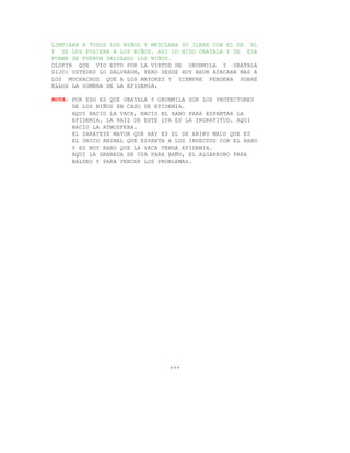 LIMPIARA A TODOS LOS NIÑOS Y MEZCLARA SU ILEKE CON EL DE EL
Y SE LOS PUSIERA A LOS NIÑOS. ASI LO HIZO OBATALA Y DE ESA
FORMA SE FUERON SALVANDO LOS NIÑOS.
OLOFIN QUE VIO ESTO POR LA VIRTUD DE ORUNMILA Y OBATALA
DIJO: USTEDES LO SALVARON, PERO DESDE HOY ARUN ATACARA MAS A
LOS MUCHACHOS QUE A LOS MAYORES Y SIEMPRE PENDERA SOBRE
ELLOS LA SOMBRA DE LA EPIDEMIA.

NOTA: POR ESO ES QUE OBATALA Y ORUNMILA SON LOS PROTECTORES
      DE LOS NIÑOS EN CASO DE EPIDEMIA.
      AQUI NACIO LA VACA, NACIO EL RABO PARA ESPANTAR LA
      EPIDEMIA. LA RAIZ DE ESTE IFA ES LA INGRATITUD. AQUI
      NACIO LA ATMOSFERA.
      EL SARAYEYE MAYOR QUE HAY ES EL DE ARIKU MALU QUE ES
      EL UNICO ANIMAL QUE ESPANTA A LOS INSECTOS CON EL RABO
      Y ES MUY RARO QUE LA VACA TENGA EPIDEMIA.
      AQUI LA GRANADA SE USA PARA BAÑO, EL ALGARROBO PARA
      BALDEO Y PARA VENCER LOS PROBLEMAS.




                                  +++
 