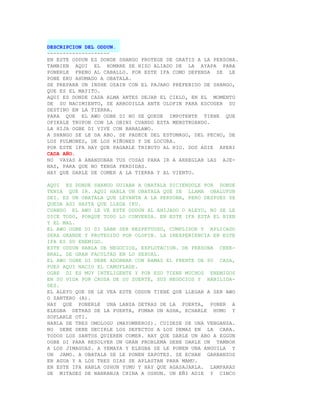 DESCRIPCION DEL ODDUN.
--------------------
EN ESTE ODDUN ES DONDE SHANGO PROTEGE DE GRATIS A LA PERSONA.
TAMBIEN AQUI EL HOMBRE SE HIZO ALIADO DE LA AYAPA PARA
PONERLE FRENO AL CABALLO. POR ESTE IFA COMO DEFENSA SE LE
PONE EKU AHUMADO A OBATALA.
SE PREPARA UN INSHE OZAIN CON EL PAJARO PREFERIDO DE SHANGO,
QUE ES EL MAYITO.
AQUI ES DONDE CADA ALMA ANTES DEJAR EL CIELO, EN EL MOMENTO
DE SU NACIMIENTO, SE ARRODILLA ANTE OLOFIN PARA ESCOGER SU
DESTINO EN LA TIERRA.
PARA QUE EL AWO OGBE DI NO SE QUEDE IMPOTENTE TIENE QUE
OFIKALE TRUPON CON LA OBINI CUANDO ESTA MENSTRUANDO.
LA HIJA OGBE DI VIVE CON BABALAWO.
A SHANGO SE LE DA ABO. SE PADECE DEL ESTOMAGO, DEL PECHO, DE
LOS PULMONES, DE LOS RIÑONES Y DE LOCURA.
POR ESTE IFA HAY QUE PAGARLE TRIBUTO AL RIO. DOS ADIE APERI
CADA AÑO.
NO VAYAS A ABANDONAR TUS COSAS PARA IR A ARREGLAR LAS AJE-
NAS, PARA QUE NO TENGA PERDIDAS.
HAY QUE DARLE DE COMER A LA TIERRA Y AL VIENTO.

AQUI ES DONDE SHANGO GUIABA A OBATALA DICIENDOLE POR DONDE
TENIA QUE IR. AQUI HABLA UN OBATALA QUE SE LLAMA OBALUFUN
DEI. ES UN OBATALA QUE LEVANTA A LA PERSONA, PERO DESPUES SE
QUEDA ASI HASTA QUE LLEGA IKU.
CUANDO EL AWO LE VE ESTE ODDUN AL AHIJADO O ALEYO, NO SE LE
DICE TODO, PORQUE TODO LO CONVERSA. EN ESTE IFA ESTA EL BIEN
Y EL MAL.
EL AWO OGBE DI SI SABE SER RESPETUOSO, CUMPLIDOR Y APLICADO
SERA GRANDE Y PROTEGIDO POR OLOFIN. LA INEXPERIENCIA EN ESTE
IFA ES SU ENEMIGO.
ESTE ODDUN HABLA DE NEGOCIOS, EXPLOTACION. DE PERSONA CERE-
BRAL, DE GRAN FACULTAD EN LO SEXUAL.
EL AWO OGBE DI DEBE ADORNAR CON RAMAS EL FRENTE DE SU CASA,
PUES AQUI NACIO EL CAMUFLAGE.
OGBE DI ES MUY INTELIGENTE Y POR ESO TIENE MUCHOS ENEMIGOS
EN SU VIDA POR CAUSA DE SU SUERTE, SUS NEGOCIOS Y HABILIDA-
DES.
EL ALEYO QUE SE LE VEA ESTE ODDUN TIENE QUE LLEGAR A SER AWO
O SANTERO (A).
HAY QUE PONERLE UNA LANZA DETRAS DE LA PUERTA, PONER A
ELEGBA DETRAS DE LA PUERTA, FUMAR UN ASHA, ECHARLE HUMO Y
SOPLARLE OTI.
HABLA DE TRES OMOLOGU (MAYOMBEROS). CUIDESE DE UNA VENGANZA.
NO DEBE DEBE DECIRLE LOS DEFECTOS A LOS DEMAS EN LA CARA.
TODOS LOS SANTOS QUIEREN COMER. HAY QUE DARLE UN ABO A EGGUN
OGBE DI PARA RESOLVER UN GRAN PROBLEMA DEBE DARLE UN TAMBOR
A LOS JIMAGUAS. A YEMAYA Y ELEGBA SE LE PONEN UNA ANGUILA Y
UN JAMO. A OBATALA SE LE PONEN ZAPOTES. SE ECHAN GARBANZOS
EN AGUA Y A LOS TRES DIAS SE APLASTAN PARA MAMU.
EN ESTE IFA HABLA OSHUN YUMU Y HAY QUE AGASAJARLA. LAMPARAS
DE MITADES DE NANRANJA CHINA A OSHUN. UN EÑI ADIE Y CINCO
 