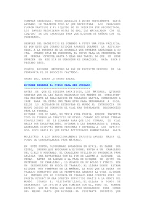 COMPRAR CARACOLES, TODOS AQUELLOS A QUIEN PREVIAMENTE HABIA
AYUDADO LE TRAJERON TODO LO QUE NECESITABA. LOS CARACOLES
FUERON PARTIDOS Y EL LIQUIDO DE SU INTERIOR FUE RECOLECTADO.
LOS AWOSES RECOGIERON HOJAS DE ERO, LAS MACHACARON CON EL
LIQUIDO DE LOS CARACOLES PARA QUE EJIOGBE SE BAÑARA CON EL
PREPARADO.

DESPUES DEL SACRIFICIO EL COMENZO A VIVIR UNA VIDA PACIFICA.
ES POR ESTO QUE CUANDO EJIOGBE APARECE DURANTE LA ADIVINA-
CION, A LA PERSONA SE LE ACONSEJA QUE OFREZCA CARACOLES A SU
IFA. CUANDO SALE EN UGBODDUN, EL CHIVO PARA LA CEREMONIA NO
SE DEBERA OFRECER HASTA 5 DIAS MAS TARDE. LO QUE SE DEBE
OFRECER EN ESE DIA DE UGBODDUN ES CARACOLES, RATA SECA Y
PESCADO SECO.

CUANDO EJIOGBE RECUPERO LA PAZ DE ESPIRITU DESPUES    DE   LA
CEREMONIA EL SE REGOCIJO CANTANDO:

UROKO IRO, ERERO LU ORUKO ERERO.

EJIOGBE REGRESA AL CIELO PARA SER JUZGADO.
-----------------------------------------
ANTES DE QUE EL HICIERA SACRIFICIO, LOS MAYORES, QUIENES
SENTIAN QUE EL LES HABIA BLOQUEADO SUS MEDIOS DE SUBSISTEN-
CIA MEDIANTE LA REALIZACION DE MILAGROS GRATIS, COMENZARON A
IRSE PARA EL CIELO UNO TRAS OTRO PARA INFORMARLE A DIOS.
ELLOS LO ACUSARON DE ESTROPEAR EL MUNDO AL INTRODUCIR UN
NUEVO CODIGO DE CONDUCTA EL CUAL ERA TOTALMENTE DESCONOCIDO
PARA LA TIERRA.
EJIOGBE POR SU LADO, NO TENIA VIDA PROPIA PORQUE INVERTIA
TODO SU TIEMPO AL SERVICIO DE OTROS. CUANDO LOS NIÑOS TENIAN
CONVULSIONES SE LE LLAMABA PARA QUE LOS CURARA, LO CUAL
HACIA POR ENCANTAMIENTO. AYUDABA A LAS EMBARAZADAS A PARIR,
ARREGLABA DISPUTAS ENTRE PERSONAS Y DEFENDIA A LOS OPRIMI-
DOS. POCO SABIA EL QUE ESTAS ACTIVIDADES HUMANITARIAS HABIA

MOLESTADO A LOS TRADICIONALMENTE INJUSTOS AWOSES   HASTA   EL
PUNTO DE CONFABULARASE PARA MATARLO.

EN ESTE PUNTO, OLODDUMARE (OSALOBUA EN BINI), EL PADRE DEL
CIELO, ORDENO QUE BUSCARAN A EJIOGBE. ENVIO A UN CABALLERO
DEL CIELO A BUSCARLO. EL CABALLERO UTILIZO SU PRUDENCIA PARA
APLICAR UNA ESTRATEGIA CON EL FIN DE LLEVAR A EJIOGBE     AL
CIELO. ANTES DE LLEGAR A LA CASA DE EJIOGBE SE QUITO EL
UNIFORME DE CABALLERO , LO GUARDO EN SU BOLSO Y FINGIO SER
UN DESEMPLEADO EN BUSCA DE TRABAJO. AL LLEGAR DONDE ESTABA
EJIOGBE MUY TEMPRANO EN LE MAÑANA, LE ROGO QUE LE DIERA UN
TRABAJO DOMESTICO QUE LE PERMITIERA GANARSE LA VIDA. EJIOGBE
LE INFORMO QUE NO DISPONIA DE TRABAJO PARA OFRECER PUES SU
PROPIA OCUPACION ERA OFRECER SERVICIOS GRATIS A LA GENTE DEL
MUNDO. CUANDO EL VISITANTE LLEGO, EL ESTABA A PUNTO DE
DESAYUNAR; LO INVITO A QUE COMIERA CON EL, PERO EL HOMBRE
EXPLICO QUE NO TENIA LOS REQUISITOS NECESARIOS PARA COMER
DEL MISMO PLATO QUE EJIOGBE. EL VISITANTE INSISTIO QUE
 