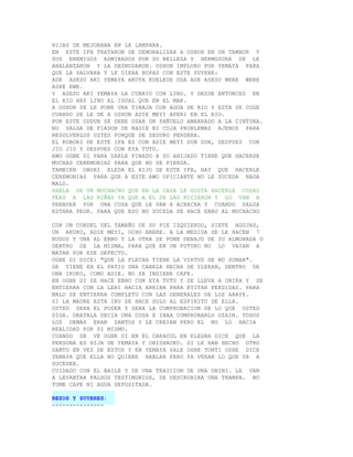 HIJAS DE MEJORANA EN LA LAMPARA.
EN ESTE IFA TRATARON DE DEMORALIZAR A OSHUN EN UN TAMBOR Y
SUS ENEMIGOS ADMIRADOS POR SU BELLEZA Y HERMOSURA SE LE
ABALANZARON Y LA DESNUDARON. OSHUN IMPLORO POR YEMAYA PARA
QUE LA SALVARA Y LE DIERA ROPAS CON ESTE SUYERE:
ADE ASESU AKI YEMAYA AKOTA KUELESE ODA ADE ASESU WERE WERE
ASHE EWE.
Y ASESU AKI YEMAYA LA CUBRIO CON LINO. Y DESDE ENTONCES EN
EL RIO HAY LINO AL IGUAL QUE EN EL MAR.
A OSHUN SE LE PONE UNA TINAJA CON AGUA DE RIO Y ESTA SE COGE
CUANDO SE LE DE A OSHUN ADIE MEYI APERI EN EL RIO.
POR ESTE ODDUN SE DEBE USAR UN PAÑUELO AMARRADO A LA CINTURA.
NO SALGA DE FIADOR DE NADIE NI COJA PROBLEMAS AJENOS PARA
RESOLVERLOS USTED PORQUE DE SEGURO PERDERA.
EL KOBORI DE ESTE IFA ES CON ADIE MEYI DUN DUN, DESPUES CON
JIO JIO Y DESPUES CON EYA TUTU.
AWO OGBE DI PARA DARLE PINADO A SU AHIJADO TIENE QUE HACERSE
MUCHAS CEREMONIAS PARA QUE NO SE PIERDA.
TAMBIEN OBORI ELEDA EL HIJO DE ESTE IFA, HAY QUE HACERLE
CEREMONIAS PARA QUE A ESTE AWO OFICIANTE NO LE SUCEDA NADA
MALO.
HABLA DE UN MUCHACHO QUE EN LA CASA LE GUSTA HACERLE COSAS
FEAS A LAS NIÑAS YA QUE A EL SE LAS HICIERON Y LO VAN A
PRENDER POR UNA COSA QUE LE VAN A ACHACAR Y CUANDO SALGA
ESTARA PEOR. PARA QUE ESO NO SUCEDA SE HACE EBBO AL MUCHACHO

CON UN CORDEL DEL TAMAÑO DE SU PIE IZQUIERDO, SIETE AGUJAS,
UN AKUKO, ADIE MEYI, OCHO ABERE. A LA MEDIDA SE LE HACEN 7
NUDOS Y UNA AL EBBO Y LA OTRA SE PONE DEBAJO DE SU ALMOHADA O
DENTRO DE LA MISMA, PARA QUE EN UN FUTURO NO LO VAYAN A
MATAR POR ESE DEFECTO.
OGBE DI DICE: "QUE LA FLECHA TIENE LA VIRTUD DE NO SONAR".
SE TIENE EN EL PATIO UNA CABEZA HECHA DE ILEKAN, DENTRO DE
UNA IKOKO, COMO ADIE. NO SE INGIERE CAFE.
EN OGBE DI SE HACE EBBO CON EYA TUTU Y SE LLEVA A ONIKA Y SE
ENTIERRA CON LA LERI HACIA ARRIBA PARA EVITAR PERDIDAS. PARA
MALO SE ENTIERRA COMPLETO CON LAS GENERALES DE LOS ARAYE.
SI LA MADRE ESTA IKU SE HACE SOLO AL ESPIRITU DE ELLA.
USTED SERA EL PODER Y SERA LA COMPROBACION DE LO QUE USTED
DIGA. OBATALA DECIA UNA COSA E IBAA COMPROBARLO OZAIN. TODOS
LOS DEMAS ERAN SANTOS Y LE CREIAN PERO EL NO LO HACIA
REALIDAD POR SI MISMO.
CUANDO SE VE OGBE DI EN EL CARACOL EN ELEGBA DICE QUE LA
PERSONA ES HIJA DE YEMAYA Y ORISHAOKO. SI LE HAN HECHO OTRO
SANTO EN VEZ DE ESTOS Y EN YEMAYA SALE OSHE TONTI OSHE DICE
YEMAYA QUE ELLA NO QUIERE HABLAR PERO YA VERAN LO QUE VA A
SUCEDER.
CUIDADO CON EL BAILE Y DE UNA TRAICION DE UNA OBINI. LE VAN
A LEVANTAR FALSOS TESTIMONIOS, SE DESCRUBIRA UNA TRAMPA. NO
TOME CAFE NI AGUA DEPOSITADA.

REZOS Y SUYERES:
---------------
 