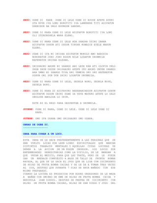 REZO: OGBE DI KAKA OGBE DI LELE OGBE DI ASUSE AFEFE AYERI
      OTA EYYE IYA LOMI BOROTITI IYA LAMEBERE TITI ADIFAFUN
      SHENIBUE BA UNLO EGUNGUN LANSHE.

REZO: OGBE DI KAKA OGBE DI LELE ADIFAFUN BOROTITI IYA LOMI
      OLI OTORONSHELA WARA ELEBO.

REZO: OGBE DI KAKA OGBE DI LELE ADA SHASHA OSIKO OBANA
      ADIFAFUN OSHUN ATI OGGUN TINSHE KOMADIE EYELE MARUN
      ELEBO.

REZO: OGBE DI IFA NI ORISHA ADIFAFUN MOKOLU AWO BAROSIA
      BOROKATON JORO JORO EGGUN NILE LODAFUN ORUNMILA
      KAFEREFUN ORISHA ELEGBA.

REZO: ORISHAOKO ABURE NI SHANGO ARO LESE KAN ATI OLOFIN UNLO
      SHON SHON OGGUN ORISHAOKO AFEFE IKU AROKO UNYEN SHANGO
      ARA UMBO NI SHANGO TIYA ONI YEMEYA OKU OKO KAFEREFUN
      OSHUN OMI DUN DUN SHIRI LODAFUN ORUNMILA.

REZO: OGBE DI KAKA OGBE DI LELE, DEDELA BORU, DEDELA BOYE,
      DEDELA BORU.

REZO: OGBE DI KAKA DI ADIFAYOKO BARABANIREGUN ADIFAFUN OSHUN
      ADIFAFUN OGGUN OBINI OGBE SA YEYE MATERO AFEFE LO SALU
      OBOLODE AWOLODA LO IKIN.

      ESTE ES EL REZO PARA DESPERTAR A ORUNMILA.

SUYERE: OGBE DI KAKA, OGBE DI LELE. OGBE DI LELE OGBE DI
        KAKA.

SUTERE: OMO IFA ODARA OMO ORISHAOKO OMO ODARA.

OBRAS DE OGBE DI.
----------------

OBRA PARA CURAR A UN LOCO.
-------------------------
ESTA OBRA SE LE HACE PREFERENTEMENTE A LAS PERSONAS QUE SE
HAN VUELTO LOCAS POR LEER LIBRO ESPIRITUALES QUE MARCAN
DISTINTOS TRABAJOS MENTALES Y AQUELLAS CUYAS LOCURAS SE
DEBEN A LA ACCION DE UN EGGUN OBSESOR. LOS LOCOS POR
ENFERMEDADES HEREDITARIAS COMO LA SIFILIS, SE LE MANDAN A
QUE VAYAN AL MEDICO, PARA QUE LAS TRATE, PERO SE LE PUEDE
DAR UN BREBAJE COMPUESTO A BASE DE TALLO DE FRUNTA BOMBA
RAYADA, AL QUE SE LE SACA EL JUGO QUE SE LIGA CON COCIMIENTO
DE HOJAS DE FRUTA BOMBA CAIDAS Y SE LE DA A TOMAR TRES VECES
AL DIA, DESPUES QUE DURANTE 7 DIAS SE HAYA BAÑADO CON ESE
MISMO PREPARADO.
CUANDO LA LOCURA ES PRODUCIDA POR EGUNS OBSESORES SE LE MADA
A BAÑAR CON OMIERO DE EWE DE HOJAS DE FRUTA BOMBA CAIDA Y
BERIKOLA (SAN DIEGO). DESPUES SE PREPRA UN COCIMIENTO CON
HOJAS DE FRUTA BOMBA CAIDAS, HOJAS DE SAN DIEGO Y JUGO DEL
 