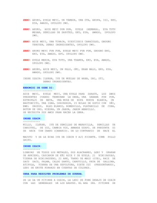 EBBO: AKUKO, EYELE MEYI, UN TAMBOR, UNA OTA, AKOFA, IGI, EKU,
      EYA, AWADO, OPOLOPO OWO.

EBBO: AKUKO, ADIE MEYI DUN DUN, EYELE (HEMBRA), EYA TUTU
      MESAN, SEMILLAS DE ZAPOTES, EKU, EYA, AWADO, OPOLOPO
      OWO.

EBBO: ADIE MEYI, UNA TINAJA, DIESCISEIS CARACOLES, GBOGBO
      TENUYEN, DEMAS INGREDIENTES, OPOLOPO OWO.

EBBO: AKUKO MEYI FUN FUN, EYELE MEYI FUN FUN, GBOGBO EKO,
      EKU, EYA, AWADO, EPO, OPOLOPO OWO.

EBBO: EYELE MERIN, EYA TUTU, UNA TRAMPA, EKU, EYA, AWADO,
      OPOLOPO OWO.

EBBO: AKUKO, ADIE MEYI, UN PALO, OÑI, ERAN MALU, EKU, EYA,
      AWADO, OPOLOPO OWO.

INSHE OZAIN: ILEKAN, IYE DE MUELAS DE AKAN, OBI, OTI,
             DEMAS INGREDIENTES.

EBBOMISI DE OGBE DI:
-------------------
ADIE MEYI, EYELE MEYI, UNA EYELE PARA SARAYE, LOS AWOS
PRESENTES CUANDO TERMINAN LA OBRA, UNA SABANA FUN FUN,
ESTROPAJO DE MATA, UNA MUDA DE ROPA NUEVA BLANCA, UN
BASTONCITO, UNA IGBA, OSHINSHIN, 15 BOLAS DE GOFIO CON OÑI,
EWE: OROZUS, BLEO BLANCO, ROMERILLO, PLATANILLO DE CUBA,
BOTON DE ORO, HIEDRA, UN JABON, JABON AMARILLO.
SE NECESITA DOS AWOS PARA HACER LA OBRA.

INSHE OZAIN:
-----------
MILLO, ILEKAN, IYE DE SEMILLAS DE MARAVILLA, SEMILLAS        DE
CANISTEL, DE IGI, CAMBIA VOZ, AMANSA GUAPO. SE PREGUNTA      SI
SE HACE CON IBAKO (CANARIO). DE LO CONTRARIO DE HACE         EL

MACUTO   Y SE LE ECHA IYE DE IGBIN Y AJI PICANTE. COME   POLLO
GRIFO.

INSHE OZAIN:
-----------
LIMAYAS DE TODOS LOS METALES, DOS ALACRANES, LERI Y OKAKAN
DE ARRIERO, CASCARON DE EÑI ADIE Y DE EYELE. 21 BIBIJAGUAS,
TIERRA DE BIBIJAGUERO, 21 ARE, TARRO DE MALU (IYE), RAIZ DE
SACU SACU, PALMA, CALDO SANTO, CANUTILLO, PATA DE GALLINA,
ATIPOLA, TIERRA DE UNA SEPULTURA, SIETE IGI (PREGUNTANDO),
LERI DE EKUTE FORRADO EN CUENTAS DE COLORES.

OBRA PARA RESOLVER PROBLEMAS DE GUERRA.
--------------------------------------
SE LE DA UN PITIRRE A OZAIN, LA LERI SE PONE DEBAJO DE OZAIN
CON LAS GENERALES DE LOS ARAYES. EL ARA DEL PITIRRE SE
 