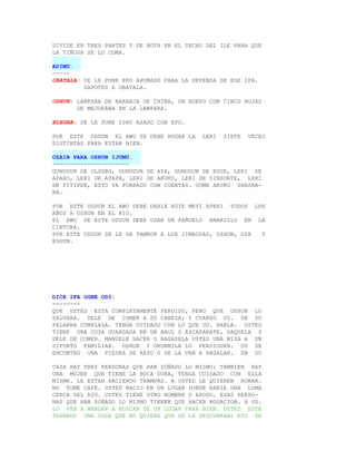 DIVIDE EN TRES PARTES Y SE BOTA EN EL TECHO DEL ILE PARA QUE
LA TIÑOSA SE LO COMA.

ADIMU.
-----
OBATALA: SE LE PONE EKU AHUMADO PARA LA DEFENSA DE ESE IFA.
         ZAPOTES A OBATALA.

OSHUN: LAMPARA DE NARANJA DE CHINA, UN HUEVO CON CINCO HOJAS
       DE MEJORANA EN LA LAMPARA.

ELEGBA: SE LE PONE ISHU ASADO CON EPO.

POR ESTE ODDUN EL AWO SE DEBE ROGAR LA     LERI   SIETE   VECES
DISTINTAS PARA ESTAR BIEN.

OZAIN PARA OSHUN IJUMU.
----------------------
GUNUGUN DE OLOGBO, GUNUGUN DE AYA, GUNUGUN DE EGUE, LERI DE
APARO, LERI DE AYAPA, LERI DE AKUKO, LERI DE SINSONTE, LERI
DE PITIRRE, ESTO VA FORRADO CON CUENTAS. COME AKUKO SHASHA-
RA.

POR ESTE ODDUN EL AWO DEBE DARLE ADIE MEYI APERI TODOS LOS
AÑOS A OSHUN EN EL RIO.
EL AWO DE ESTE ODDUN DEBE USAR UN PAÑUELO AMARILLO EN LA
CINTURA.
POR ESTE ODDUN SE LE DA TAMBOR A LOS JIMAGUAS, OSHUN, OYA Y
EGGUN.




DICE IFA OGBE ODI:
--------
QUE USTED ESTA COMPLETAMENTE PERDIDO, PERO QUE OSHUN LO
SALVARA. DELE DE COMER A SU CABEZA; Y CUANDO UD. DE SU
PALABRA CUMPLALA. TENGA CUIDADO CON LO QUE UD. HABLA. USTED
TIENE UNA COSA GUARDADA EN UN BAUL O ESCAPARATE, SAQUELA Y
DELE DE COMER. MANDELE HACER O HAGASELA USTED UNA MISA A UN
DIFUNTO FAMILIAR. OSHUN Y ORUNMILA LO PERSIGUEN. UD SE
ENCONTRO UNA PIEDRA DE RAYO O SE LA VAN A REGALAR. EN SU

CASA HAY TRES PERSONAS QUE HAN SOÑADO LO MISMO; TAMBIEN HAY
UNA MUJER QUE TIENE LA BOCA DURA, TENGA CUIDADO CON ELLA
MISMA. LE ESTAN HACIENDO TRAMPAS. A USTED LE QUIEREN ROBAR.
NO TOME CAFE. USTED NACIO EN UN LUGAR DONDE HABIA UNA LOMA
CERCA DEL RIO. USTED TIENE OTRO NOMBRE O APODO. ESAS PERSO-
NAS QUE HAN SOÑADO LO MISMO TIENEN QUE HACER ROGACION. A UD.
LO VAN A MANDAR A BUSCAR DE UN LUGAR PARA BIEN. USTED ESTA
TAPANDO UNA COSA QUE NO QUIERE QUE SE LA DESCUBRAN; ESO SE
 