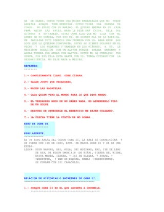 HA DE SABER. USTED TIENE UNA MUJER EMBARAZADA QUE NO PUEDE
ABORTAR AUNQUE TOME REMEDIOS. USTED TIENE UNA PRENDA DE
CONGO. NO PELEE CON SU MARIDO, EL QUIERE ENTRAR EN SU CASA
PARA HACER LAS PACES. BABA LE PIDE UNA CHIVA. DELE DOS
GUINEOS A SU CABEZA. USTED COME ALGO QUE NO LIGA CON EL
ANGEN DE SU GUARDA, POR ESO UD. SE SIENTE MAL DE LA BARRIGA.
UN FAMILIAR SUYO OFRECIO UNA PROMESA POR UD. ABRA BIEN LOS
OJOS QUE LO QUIEREN CONFUNDIR. USTED SE SIENTE DOLORES EN EL
PECHO Y LOS PULMONES Y TAMBIEN EN LOS RIÑONES. A UD. LE
HICIERON ROGACION CON UN BASTON PORQUE ESTABA ENFERMO Y
AHORA TENDRA QUE ANDAR CON BASTON. USTED NO HA CUMPLIDO CON
OSHUN, POR ESO ELLA ESTA BRAVA CON UD. TENGA CUIDADO CON LA
DESOBEDIENCIA. NO DEJE NADA A MEDIAS.

REFRANES:
--------

1.- COMPLETAMENTE CLARO. OGBE CIERRA.

2.- PAGAN JUSTO POR PECADORES.

3.- NACEN LAS BAGATELAS.

4.- CADA QUIEN VINO AL MUNDO PARA LO QUE DIOS MANDO.

5.- EL VERDADERO MODO DE NO SABER NADA, ES APRENDERLO TODO
    DE UN GOLPE.

6.- DESPUES DE OFRECERLE EL BENEFICIO ME DEJAN COLGANDO.

7.- LA FLECHA TIENE LA VIRTUD DE NO SONAR.

ESHU DE OGBE DI.
---------------

ESHU AFEKETE.
------------
ES UN ESHU ARARA DEL ODDUN OGBE DI. LA BASE SE CONFECCIONA Y
SE CUBRE CON IYE DE ISHU, EFUN, SE MARCA OGBE DI Y SE DA UNA
EYELE.
LLEVA: OSUN NABURU, OBI, KOLA, OBI MOTIWAO, ERU, IYE DE LERI
       DE AYA, DE EGGUN OMOBIRIN (DE NIÑA), TIERRA DEL NIGBE,
       ERITA MERIN, ILEKAN, 7 IGI DE ELEGBA, 7 ATARE, 7
       IWEREYEYE, 7 EWE DE ELEGBA, DEMAS INGREDIENTES.
       SE FORRAN CON 101 CARACOLES.




RELACION DE HISTORIAS O PATAKINES DE OGBE DI.
--------------------------------------------

1.- PORQUE OGBE DI ES EL QUE LEVANTA A ORUNMILA.
    -------------------------------------------
 