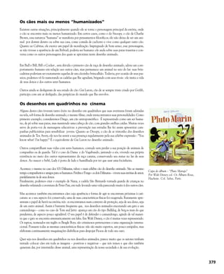 Os cães mais ou menos “humanizados”
Existem outras situações, principalmente quando ele se torna o personagem principal da estória, onde
o cão se encontra mais ou menos humanizado. Em certos casos, como o do Snoopy, o cão de Charlie
Brown, essa natureza “humana” se manifesta por pensamentos filosóficos; ele não deixa de ser um ani-
mal por dormir dentro ou sobre sua casa, come comida de cachorro e vive como qualquer outro cão.
Quanto ao Cubitus, ele exerce um papel de moralização. Impregnado de bom senso, esse personagem,
se não tivesse a aparência de um Bobtail, poderia ser humano: ele anda sobre suas patas traseiras e con-
versa como os outros personagens dos quais se aproxima neste desenho animado.
Em Bull e Bill, Bill o Cocker , sem dúvida o primeiro cão de raça de desenho animado, adota um com-
portamento humano em relação aos outros cães, mas permanece um animal no seio do lar: suas brin-
cadeiras poderiam ser exatamente aquelas de um cãozinho brincalhão. Todavia, por ocasião de seus pas-
seios, podemos vê-lo namorando as cadelas que lhe agradam, brigando com seus rivais : ele imita a vida
de seus donos e dos outros seres humanos.
Outros ainda se desligaram de seu estado de cão: Gai Luron, cão de ar sempre triste criado por Gotlib,
participa com um ar desligado, das peripécias do mundo que lhe envolve.
Os desenhos em quadrinhos no cinema
Alguns destes cães tiveram tanto êxito no desenho em quadrinhos que suas aventuras foram adotadas
na tela, sob forma de desenho animado, e mesmo filme, onde reencontramos suas personalidades. Como
primeiro exemplo, consideremos Dingo, um cão antropomórfico. É representado como um ser huma-
no, de pé sobre suas patas, mas mantendo uma cabeça de cão, com grandes orelhas caídas. Muitas vezes
serve de porta-voz de mensagens educativas: a prevenção nas estradas lhe fez assim apresentar cam-
panhas publicitárias para sensibilizar jovens. Quanto ao Droopy, o cão de ar tristonho dos desenhos
animados de Tex Avery, ele nos faz sentir a sua presença regularmente pela sua célebre expressão : “You
know what! I’m happy!" É o equivalente de Gai Luron no desenho animado.
Outros compartilham suas vidas com seres humanos, contudo sem perder a sua posição de animais de
companhia ou de guarda. Tal é o caso da Dama e do Vagabundo, jantando a sós, vivendo sua própria
existência no meio dos outros representantes da raça canina, conservando seu status no lar de seus
donos. Ao nascer o bebê, Lady é posta de lado e humilhada por ter que usar uma focinheira.
Acontece o mesmo no caso dos 101 Dálmatas, talvez o mais célebre cão do desenho animado. São ao mesmo
tempocompanheiroseamigosparaoshumanos.PerditaePongo-osdoisDálmatas–vivemsuasestóriasdeamor,
paralelamente às de seus donos.
Finalmente, podemos citar o exemplo de Nana, a cadela São Bernardo tornada guarda de crianças no
desenho relatando a aventura de Peter Pan, em tudo levando uma vida parecendo muito à dos outros cães.
Mas acontece também encontrarmos cães cuja aparência e forma de agir se encontram próximas à cari-
catura: se o seu aspecto foi conservado, uma de suas características físicas foi exagerada. Raramente apre-
sentam o papel de herói na estória; nós os encontramos num contexto de proteção, seja de seu dono, seja
de um outro animal. Assim é bastante freqüente que, nos desenhos animados encenando um gato e um
camundongo – como no caso de Tom and Jerry- apareça um cão do tipo Bulldog, de beiços mais do que
pendentes, de aspecto pouco agradável. O seu papel é de defender o camundongo, agindo de tal manei-
ra que o gato se encontra sistematicamente em falta. Em Walt Disney, o cão é muitas vezes representado.
Os raptou, nomeados em inglês os Beagle Boys, são criminosos pertencentes a uma organização interna-
cional. Possuem todas as mesmas características físicas: não são muito espertos, um pouco estúpidos, mas
elaboram continuamente maquinações diabólicas para despojar Picsou de todo seu ouro.
Quer seja nos desenhos em quadrinhos ou nos desenhos animados, parece muito que os autores tenham
tentado colocar cães em toda as imagens – positivas e negativas – que nós temos e que eles também
quiseram dar, por intermédio desse animal, uma representação da nossa sociedade e de sua evolução.
379
Capa do álbum - “Pluto Marujo”
Por Walt Disney col. Os Álbuns Rosa,
Hachette. Col. Selva, Paris.
 