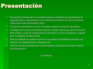 Presentación De acuerdo al interés por los animales puesto de manifiesto por los alumnos de segundo grado y respondiendo a los contenidos del Diseño Curricular decidimos confeccionar esta enciclopedia virtual. Los alumnos demostraron mucho entusiasmo desde el comienzo del trabajo.  Investigamos mucho en la biblioteca escolar, siempre bajo la guía de las docentes Mirta y Nené. Luego de la búsqueda de información, se hizo la selección y registro de lo investigado de cada animal. Esta enciclopedia se puede encontrar en la weblog de la biblioteca escolar cuya dirección es: biblioteca03de14.blogspot.com Esta es una obra realizada con mucho esfuerzo y dedicación de todos nosotros.  Que la disfruten!!! Los editores. 