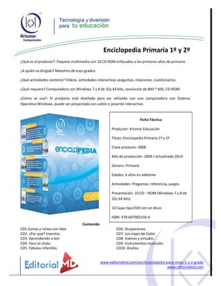 Tecnología y diversión
para tu educación
Enciclopedia Primaria 1º y 2º
¿Qué es el producto?: Paquete multimedia con 10 CD ROM enfocados a los primeros años de primaria.
¿A quién va dirigido? Maestros de esos grados.
¿Qué actividades contiene? Videos, actividades interactivas preguntas, relaciones, cuestionarios.
¿Qué requiere? Computadora con Windows 7 y 8 de 32y 64 bits, resolución de 800 * 600, CD-ROM.
¿Cómo se usa?: El producto está diseñado para ser utilizado con una computadora con Sistema
Operativo Windows, puede ser proyectado con cañón o pizarrón interactivo.
Ficha Técnica
Productor: Krismar Educación
Título: Enciclopedia Primaria 1º y 2º
Clave producto: 9006
Año de producción: 2009 / actualizado 2014
Género: Primaria
Edades: 6 años en adelante
Actividades: Preguntas, referencia, juegos
Presentación: 10 CD – ROM (Windows 7 y 8 de
32y 64 bits)
10 Cajas tipo DVD con un disco
ISBN: 978-607902150-4
Contenido
CD1 Sumas y restas con Alex CD6. Ocupaciones
CD2. ¿Por qué? Inventos CD7. Los viajes de Colón
CD3. Aprendiendo a leer CD8. Valores y virtudes
CD4. Paco el chato CD9. Instrumentos musicales
CD5. Fábulas infantiles CD10. Analiza
www.editorialmd.com/ver/enciclopedia-para-ninos-1-y-2-grado
www.editorialmd.com
 