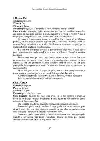 Enciclopédia de Cristais, Pedras Preciosas e Metais
CORNALINA
Energia: emissora
Planeta: Sol
Elemento: Fogo
Poderes: proteção, paz, eloqüência, cura, coragem, energia sexual
Usos mágicos: No antigo Egito, a cornalina, um tipo de calcedônia vermelha,
era usada na mão para acalmar a raiva, o ciúme, a inveja e o rancor. Ainda é
empregada para promover paz e harmonia e dispersar a depressão.
Favorece a coragem nos tímidos e retraídos. É excelente ao se falar em
público, um dos medos comuns hoje em dia. A cornalina fortalece a voz, dá
autoconfiança e eloqüência ao orador. Geralmente é pendurada no pescoço ou
incrustada num anel para essa finalidade.
Ela também neutraliza dúvidas e pensamentos negativos, e pode servir
para encantamentos relacionados a esses problemas. Também confere
paciência.
Tenha uma consigo para defender-se daqueles que tentam ler seus
pensamentos. Na magia renascentista, era gravada com a imagem de uma
espada ou de um guerreiro, e' esse amuleto mágico ficava no lar para
protegê-lo de tempestades e raios. O usuário a levava para se defender de
encantamentos.
Já foi útil para evitar doenças de pele, loucura, hemorragias nasais e
todas as doenças do sangue, e como um indutor geral de boa saúde.
A cornalina reforça a visão astral e, usada na cama, evita os pesadelos.
Essa pedra também estimula os impulsos sexuais.
CRISOCOLA
Energia: receptora
Planeta: Vênus
Elemento: Água
Poderes: paz, sabedoria, amor
Usos mágicos: Segurar na mão uma crisocola já foi outrora o meio de
livrar-se de ilusões e medos irracionais. É uma pedra da paz e tem um efeito
calmante sobre as emoções.
Ela concede o poder da discrição e sabedoria crescente ao usuário.
Sendo uma pedra verde, também é empregada nos encantamentos para
atrair o amor. Eis um ritual simples: estando em seu altar de pedras, pegue
uma crisocola e visualize-a atraindo o amor para você.
Coloque a pedra numa xícara pequena vermelha ou rosa, com água pela
metade e acrescente três rosas vermelhas. Troque as rosas por frescas
conforme murcharem. O amor surgirá em sua vida.
100
 