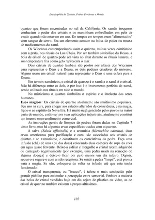 Enciclopédia de Cristais, Pedras Preciosas e Metais
quartzo que foram encontradas no sul da Califórnia. Os xamãs iroqueses
conheciam o poder dos cristais e os mantinham embrulhados em pele de
veado quando não estavam em uso. De tempos em tempos eram "alimentados"
com sangue de cervo. Era um elemento comum na bolsa de poder ou trouxa
de medicamentos do xamã.
Os Wiccanos contemporâneos usam o quartzo, muitas vezes combinado
com a prata, nos rituais da Lua Cheia. Por ser também simbólico da Deusa, a
bola de cristal de quartzo pode ser vista no altar durante os rituais lunares, e
sua temperatura fria como gelo representa o mar.
Dois cristais de quartzo também são postos nos altares dos Wiccanos
para representar o Deus e a Deusa, os dois poderes criadores do universo.
Alguns usam um cristal natural para representar o Deus e uma esfera para a
Deusa.
Em termos xamânicos, o cristal de quartzo é o xamã e o xamã é o cristal.
Não há diferença entre os dois, e por isso é o instrumento perfeito do xamã,
sendo utilizado nos rituais em todo o mundo.
No misticismo o quartzo simboliza o espírito e o intelecto dos seres
humanos.
Usos mágicos: Os cristais de quartzo atualmente são muitíssimo populares.
Seu uso na cura, para chegar aos estados alterados de consciência, e na magia,
ligou-o ao espírito da Nova Era. Há muito negligenciado pelos povos na maior
parte do mundo, a não ser por suas aplicações industriais, atualmente constitui
um imenso empreendimento comercial.
As instruções gerais de limpeza de pedras foram dadas no Capítulo 7
deste livro, mas há algumas ervas específicas usadas com o quartzo.
A salva (Salvia officinalis) e a artemísia (Hierochloe odorata), duas
ervas americanas para purificação e cura, são associadas aos cristais de
quartzo e ao xamanismo, e constituem os correlativos da pedra. Faça uma
infusão (chá) de uma (ou das duas) colocando duas colheres de sopa da erva
em água quase fervente. Deixe-a esfriar e mergulhe o cristal recém adquirido
ou carregado negativamente (por exemplo, uma pedra usada na remoção de
alguma doença) e deixe-o ficar por pelo menos um dia inteiro. Depois,
seque-o e segure-o com a mão receptora. Se sentir a pedra "limpa", está pronta
para a magia. Se não, coloque-a de volta na infusão até que esta tenha
funcionado.
O cristal transparente, ou "branco", é talvez o mais conhecido pelo
grande público para estimular a percepção extra-sensorial. Embora a maioria
das bolas de cristal vendidas hoje em dia sejam de plástico ou vidro, as de
cristal de quartzo também existem a preços altíssimos.
102
 