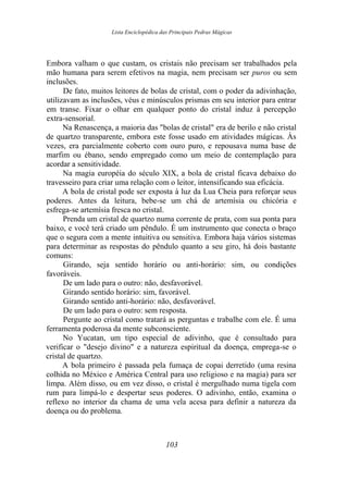 Lista Enciclopédica das Principais Pedras Mágicas
Embora valham o que custam, os cristais não precisam ser trabalhados pela
mão humana para serem efetivos na magia, nem precisam ser puros ou sem
inclusões.
De fato, muitos leitores de bolas de cristal, com o poder da adivinhação,
utilizavam as inclusões, véus e minúsculos prismas em seu interior para entrar
em transe. Fixar o olhar em qualquer ponto do cristal induz à percepção
extra-sensorial.
Na Renascença, a maioria das "bolas de cristal" era de berilo e não cristal
de quartzo transparente, embora este fosse usado em atividades mágicas. Às
vezes, era parcialmente coberto com ouro puro, e repousava numa base de
marfim ou ébano, sendo empregado como um meio de contemplação para
acordar a sensitividade.
Na magia européia do século XIX, a bola de cristal ficava debaixo do
travesseiro para criar uma relação com o leitor, intensificando sua eficácia.
A bola de cristal pode ser exposta à luz da Lua Cheia para reforçar seus
poderes. Antes da leitura, bebe-se um chá de artemísia ou chicória e
esfrega-se artemísia fresca no cristal.
Prenda um cristal de quartzo numa corrente de prata, com sua ponta para
baixo, e você terá criado um pêndulo. É um instrumento que conecta o braço
que o segura com a mente intuitiva ou sensitiva. Embora haja vários sistemas
para determinar as respostas do pêndulo quanto a seu giro, há dois bastante
comuns:
Girando, seja sentido horário ou anti-horário: sim, ou condições
favoráveis.
De um lado para o outro: não, desfavorável.
Girando sentido horário: sim, favorável.
Girando sentido anti-horário: não, desfavorável.
De um lado para o outro: sem resposta.
Pergunte ao cristal como tratará as perguntas e trabalhe com ele. É uma
ferramenta poderosa da mente subconsciente.
No Yucatan, um tipo especial de adivinho, que é consultado para
verificar o "desejo divino" e a natureza espiritual da doença, emprega-se o
cristal de quartzo.
A bola primeiro é passada pela fumaça de copai derretido (uma resina
colhida no México e América Central para uso religioso e na magia) para ser
limpa. Além disso, ou em vez disso, o cristal é mergulhado numa tigela com
rum para limpá-lo e despertar seus poderes. O adivinho, então, examina o
reflexo no interior da chama de uma vela acesa para definir a natureza da
doença ou do problema.
103
 