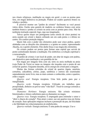 Lista Enciclopédica das Principais Pedras Mágicas
nos rituais religiosos, meditação ou magia em geral; e com as pontas para
fora, em magia defensiva ou proteção. Podem ser usados quartzos brutos ou
rolados e polidos.
É possível montar um "jardim de cristais" facilmente se você possui
vários deles. Encha uma gamela de madeira ou cerâmica branca com areia
também branca e ponha os cristais na areia com as pontas para cima. Não há
nenhuma instrução especial, logo, siga sua imaginação.
Talvez queira traçar um pentagrama (uma estrela de cinco pontas) na
areia usando um cristal e depois enfiando um em cada ponta e o último no
centro. Ele confere proteção mágica.
Quem lida com o poder dos elementos pode usar cinco pedras, quatro
alinhadas com as direções dos elementos e a quinta no centro, representando
Akasha, ou o quinto elemento. Eles darão força à sua magia dos elementos.
Os cristais podem ser postos para formar uma espiral que servirá de
ponto centralizador durante a meditação. Ela simboliza a evolução espiritual e
a reencarnação.
O jardim de cristais é um local de poder, um altar de magia com pedras,
um dispositivo para meditação e um guardião do lar.
Em magia por imagens feita com sal, terra ou areia molhada na praia
(veja Poder da Terra) as runas ou imagens são traçadas com a ponta de um
cristal de quartzo. Enquanto desenha, envie energia do cristal para a imagem.
Muitas das formas coloridas do cristal de quartzo (ágata, ametista,
cornalina, calcedônia, citrino, jaspe, sardônica e outros) são examinadas
separadamente neste livro, mas as mais comuns e conhecidas, como o quartzo,
estão a seguir:
Quartzo azul: Energia receptora. Uma bela pedra para paz e
tranqüilidade.
Quartzo verde. Energia receptora. Utilizado em trabalhos para
prosperidade, dinheiro ou prover uma "vida fácil". Trazê-lo consigo estimula a
criatividade.
Diamantes Herkimer. Energia emissora. São cristais miniatura
biterminados e ótimos substitutos para os diamantes na magia.
Quartzo rosa: Energia receptora. É empregado para estimular o amor e
"abrir o chacra do coração". Para atrair o amor, use um quartzo rosa em forma
de coração. Suas aplicações mágicas incluem a promoção da paz, da felicidade
e da fidelidade nos relacionamentos já estabelecidos.
Quartzo rutilado: Energia emissora. É uma pedra de energia. Use-o
105
 