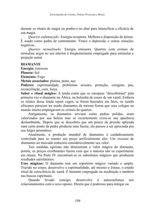 Enciclopédia de Cristais, Pedras Preciosas e Metais
durante os rituais de magia ou ponha-o no altar para intensificar a eficácia de
sua magia.
Quartzo enfumaçado: Energia receptora. Melhora a disposição de ânimo.
É usado como pedra de centramento. Vence a depressão e outras emoções
negativas.
Quartzo turmalinado: Energia emissora. Quartzo com cristais de
turmalina negra no seu interior é freqüentemente empregado para estimular a
projeção astral.
DIAMANTE
Energia: emissora
Planeta: Sol
Elemento: Fogo
Metais associados: platina, prata, aço
Poderes: espiritualidade, problemas sexuais, proteção, coragem, paz,
reconciliação, cura, força
Saber e ritual mágico: A lenda conta que os europeus "descobriram" pela
primeira vez o diamante na África, na bolsinha de couro de um xamã. Embora
os relatos dessa lenda sejam vagos, se forem baseados em fatos, os xamãs
africanos parecem ter usado diamantes da mesma forma que seus colegas no
mundo inteiro empregavam os cristais de quartzo.
Antigamente, os diamantes serviam como pedras polidas, eram
valorizados por sua beleza mas só recentemente criou-se sua aparência
deslumbrante. Depois que se descobriu que um pouco de pressão aplicada
num certo ponto da pedra produzia uma faceta, ela passou a ser apreciada por
seu fulgor prismático.
Atualmente, a produção mundial de diamantes é cuidadosamente
controlada para se manter seu preço artificialmente alto. Um excesso de
diamantes no mercado reduziria consideravelmente seu valor.
Tais medidas egoístas não diminuíram o valor mágico do diamante,
porém, os preços exorbitantes fazem com que a maioria não os experimente
em rituais. Na Parte IV encontram-se os substitutos mágicos que produzem
resultados satisfatórios.
Usos mágicos: O diamante tem um repertório mágico variado e amplo.
Trazido no corpo, desenvolve a espiritualidade, até mesmo o êxtase, o estado
ritual de consciência do xamã. É bastante empregado na meditação e também
nas buscas espirituais.
Quando levado consigo, desenvolve a autoconfiança nos
relacionamentos com o sexo oposto. Dizem que é poderoso para mitigar ou
106
 