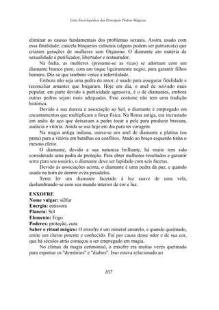 Lista Enciclopédica das Principais Pedras Mágicas
eliminar as causas fundamentais dos problemas sexuais. Assim, usado com
essa finalidade, cancela bloqueios culturais (alguns podem ser patriarcais) que
criaram gerações de mulheres sem Orgasmo. O diamante em matéria de
sexualidade é purificador, libertador e restaurador.
Na Índia, as mulheres (presume-se as ricas) se adornam com um
diamante branco puro, com um toque ligeiramente negro, para garantir filhos
homens. Diz-se que também vence a infertilidade.
Embora não seja uma pedra do amor, é usado para assegurar fidelidade e
reconciliar amantes que brigaram. Hoje em dia, o anel de noivado mais
popular, em parte devido à publicidade agressiva, é o de diamantes, embora
outras pedras sejam mais adequadas. Esse costume não tem uma tradição
histórica.
Devido à sua dureza e associação ao Sol, o diamante é empregado em
encantamentos que multiplicam a força física. Na Roma antiga, era incrustado
em anéis de aço que deixavam a pedra tocar a pele para produzir bravura,
audácia e vitória. Ainda se usa hoje em dia para ter coragem.
Na magia antiga indiana, usava-se um anel de diamante e platina (ou
prata) para a vitória em batalhas ou conflitos. Atado ao braço esquerdo tinha o
mesmo efeito.
O diamante, devido a sua natureza brilhante, há muito tem sido
considerado uma pedra de proteção. Para obter melhores resultados e garantir
sorte para seu usuário, o diamante deve ser lapidado com seis facetas.
Devido às associações acima, o diamante é uma pedra da paz, e quando
usada na hora de dormir evita pesadelos.
Tente ler um diamante facetado à luz suave de uma vela,
deslumbrando-se com seu mundo interior de cor e luz.
ENXOFRE
Nome vulgar: súlfur
Energia: emissora
Planeta: Sol
Elemento: Fogo
Poderes: proteção, cura
Saber e ritual mágico: O enxofre é um mineral amarelo, e quando queimado,
emite um cheiro potente e conhecido. Foi por causa desse odor e de sua cor,
que há séculos atrás começou a ser empregado em magia.
No clímax da magia cerimonial, o enxofre era muitas vezes queimado
para espantar os "demônios" e "diabos". Isso estava relacionado ao
107
 