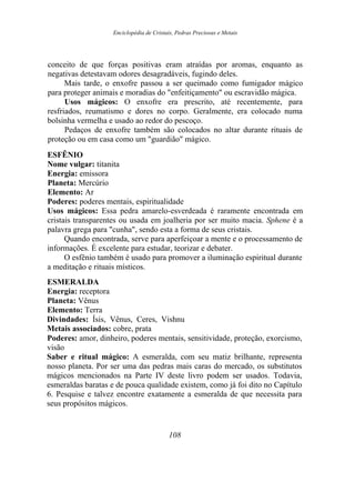Enciclopédia de Cristais, Pedras Preciosas e Metais
conceito de que forças positivas eram atraídas por aromas, enquanto as
negativas detestavam odores desagradáveis, fugindo deles.
Mais tarde, o enxofre passou a ser queimado como fumigador mágico
para proteger animais e moradias do "enfeitiçamento" ou escravidão mágica.
Usos mágicos: O enxofre era prescrito, até recentemente, para
resfriados, reumatismo e dores no corpo. Geralmente, era colocado numa
bolsinha vermelha e usado ao redor do pescoço.
Pedaços de enxofre também são colocados no altar durante rituais de
proteção ou em casa como um "guardião" mágico.
ESFÊNIO
Nome vulgar: titanita
Energia: emissora
Planeta: Mercúrio
Elemento: Ar
Poderes: poderes mentais, espiritualidade
Usos mágicos: Essa pedra amarelo-esverdeada é raramente encontrada em
cristais transparentes ou usada em joalheria por ser muito macia. Sphene é a
palavra grega para "cunha", sendo esta a forma de seus cristais.
Quando encontrada, serve para aperfeiçoar a mente e o processamento de
informações. É excelente para estudar, teorizar e debater.
O esfênio também é usado para promover a iluminação espiritual durante
a meditação e rituais místicos.
ESMERALDA
Energia: receptora
Planeta: Vênus
Elemento: Terra
Divindades: Ísis, Vênus, Ceres, Vishnu
Metais associados: cobre, prata
Poderes: amor, dinheiro, poderes mentais, sensitividade, proteção, exorcismo,
visão
Saber e ritual mágico: A esmeralda, com seu matiz brilhante, representa
nosso planeta. Por ser uma das pedras mais caras do mercado, os substitutos
mágicos mencionados na Parte IV deste livro podem ser usados. Todavia,
esmeraldas baratas e de pouca qualidade existem, como já foi dito no Capítulo
6. Pesquise e talvez encontre exatamente a esmeralda de que necessita para
seus propósitos mágicos.
108
 