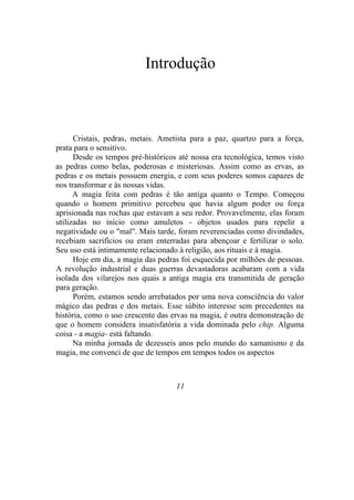 Introdução
Cristais, pedras, metais. Ametista para a paz, quartzo para a força,
prata para o sensitivo.
Desde os tempos pré-históricos até nossa era tecnológica, temos visto
as pedras como belas, poderosas e misteriosas. Assim como as ervas, as
pedras e os metais possuem energia, e com seus poderes somos capazes de
nos transformar e às nossas vidas.
A magia feita com pedras é tão antiga quanto o Tempo. Começou
quando o homem primitivo percebeu que havia algum poder ou força
aprisionada nas rochas que estavam a seu redor. Provavelmente, elas foram
utilizadas no início como amuletos - objetos usados para repelir a
negatividade ou o "mal". Mais tarde, foram reverenciadas como divindades,
recebiam sacrifícios ou eram enterradas para abençoar e fertilizar o solo.
Seu uso está intimamente relacionado à religião, aos rituais e à magia.
Hoje em dia, a magia das pedras foi esquecida por milhões de pessoas.
A revolução industrial e duas guerras devastadoras acabaram com a vida
isolada dos vilarejos nos quais a antiga magia era transmitida de geração
para geração.
Porém, estamos sendo arrebatados por uma nova consciência do valor
mágico das pedras e dos metais. Esse súbito interesse sem precedentes na
história, como o uso crescente das ervas na magia, é outra demonstração de
que o homem considera insatisfatória a vida dominada pelo chip. Alguma
coisa - a magia- está faltando.
Na minha jornada de dezesseis anos pelo mundo do xamanismo e da
magia, me convenci de que de tempos em tempos todos os aspectos
11
 
