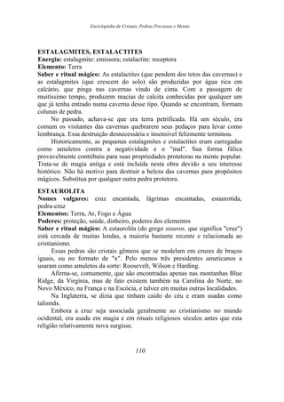 Enciclopédia de Cristais, Pedras Preciosas e Metais
ESTALAGMITES, ESTALACTITES
Energia: estalagmite: emissora; estalactite: receptora
Elemento: Terra
Saber e ritual mágico: As estalactites (que pendem dos tetos das cavernas) e
as estalagmites (que crescem do solo) são produzidas por água rica em
calcário, que pinga nas cavernas vindo de cima. Com a passagem de
muitíssimo tempo, produzem macias de calcita conhecidas por qualquer um
que já tenha entrado numa caverna desse tipo. Quando se encontram, formam
colunas de pedra.
No passado, achava-se que era terra petrificada. Há um século, era
comum os visitantes das cavernas quebrarem seus pedaços para levar como
lembrança. Essa destruição desnecessária e insensível felizmente terminou.
Historicamente, as pequenas estalagmites e estalactites eram carregadas
como amuletos contra a negatividade e o "mal". Sua forma fálica
provavelmente contribuiu para suas propriedades protetoras na mente popular.
Trata-se de magia antiga e está incluída nesta obra devido a seu interesse
histórico. Não há motivo para destruir a beleza das cavernas para propósitos
mágicos. Substitua por qualquer outra pedra protetora.
ESTAUROLITA
Nomes vulgares: cruz encantada, lágrimas encantadas, estaurotida,
pedra-cruz
Elementos: Terra, Ar, Fogo e Água
Poderes: proteção, saúde, dinheiro, poderes dos elementos
Saber e ritual mágico: A estaurolita (do grego stauros, que significa "cruz")
está cercada de muitas lendas, a maioria bastante recente e relacionada ao
cristianismo.
Essas pedras são cristais gêmeos que se modelam em cruzes de braços
iguais, ou no formato de "x". Pelo menos três presidentes americanos a
usaram como amuletos da sorte: Roosevelt, Wilson e Harding.
Afirma-se, comumente, que são encontradas apenas nas montanhas Blue
Ridge, da Virgínia, mas de fato existem também na Carolina do Norte, no
Novo México, na França e na Escócia, e talvez em muitas outras localidades.
Na Inglaterra, se dizia que tinham caído do céu e eram usadas como
talismãs.
Embora a cruz seja associada geralmente ao cristianismo no mundo
ocidental, era usada em magia e em rituais religiosos séculos antes que esta
religião relativamente nova surgisse.
110
 