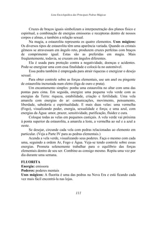 Lista Enciclopédica das Principais Pedras Mágicas
Cruzes de braços iguais simbolizam a interpenetração dos planos físico e
espiritual, a combinação de energias emissoras e receptoras dentro de nossos
corpos e almas, e também a relação sexual.
Na magia, a estaurolita representa os quatro elementos. Usos mágicos:
Os diversos tipos de estaurolita têm uma aparência variada. Quando os cristais
gêmeos se atravessam em ângulo reto, produzem cruzes perfeitas com braços
de comprimento igual. Estas são as preferidas em magia. Mais
freqüentemente, todavia, se cruzam em ângulos diferentes.
Ela é usada para proteção contra a negatividade, doenças e acidentes.
Pode-se energizar uma com essa finalidade e colocá-la no automóvel.
Essa pedra também é empregada para atrair riquezas e energizar o desejo
sexual.
Para obter controle sobre as forças elementais, use um anel ou pingente
de estaurolita incrustada num eletro (liga de ouro e prata).
Um encantamento simples: ponha uma estaurolita no altar com uma das
pontas para cima. Em seguida, energize uma pequena vela verde com as
energias da Terra: riqueza, estabilidade, criação e fertilidade. Uma vela
amarela com energias do ar: comunicações, movimento, pensamento,
liberdade, sabedoria e espiritualidade. E mais duas velas: uma vermelha
(Fogo), visualizando poder, energia, sexualidade e força; e uma azul, com
energias da Água: amor, prazer, sensitividade, purificação, fluidez e cura.
Coloque todas as velas em pequenos castiçais. A vela verde vai próxima
à ponta superior da estaurolita, a amarela a leste, a vermelha ao sul e a azul a
oeste.
Se desejar, circunde cada vela com pedras relacionadas ao elemento em
particular. (Veja a Parte IV para as pedras elementais.)
Acenda a vela verde, visualizando seus poderes. Faça o mesmo com cada
uma, seguindo a ordem Ar, Fogo e Água. Veja-se tendo controle sobre essas
energias. Prometa solenemente trabalhar para o equilíbrio das forças
elementais dentro de seu ser. Combine-as consigo mesmo. Repita uma vez por
dia durante uma semana.
FLUORITA
Energia: emissora
Poderes: poderes mentais
Usos mágicos: A fluorita é uma das pedras na Nova Era e está ficando cada
vez mais fácil encontrá-la nas lojas.
111
 
