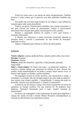 Enciclopédia de Cristais, Pedras Preciosas e Metais
Existe em várias cores e em macias de cubos interpenetrantes. Também
existem à venda cristais que se parecem com duas pirâmides fundidas pela
base.
Essa pedra não tem uma longa história de uso mágico e suas influências
somente agora estão sendo descobertas.
Todavia, em geral, a fluorita parece trabalhar com a mente consciente e é
útil para colocar em ordem os pensamentos, reduzir o envolvimento
emocional numa situação para ganhar uma perspectiva mais acurada.
Reforça a capacidade analítica do usuário e serve para teorizar e
assimilar informações.
A fluorita, por influenciar a mente consciente (intelecto), abranda as
emoções fortes e suaviza o pensamento no mar revolto do desespero,
depressão ou raiva.
Alguns a empregam para reforçar os efeitos de outras pedras.
FÓSSEIS
Nomes vulgares: esponja, pedra-da-bruxa, amonite, pedra-cobra, draconitas
Energia: receptora
Elemento: Akasha
Poderes: poder dos elementos, regressão a vidas passadas, proteção,
longevidade
Saber e ritual mágico: Os fósseis são restos - ou impressões negativas - de
criaturas e plantas antigas que pereceram há milhões de anos. Através dos
tempos, foram transformando-se em pedra e, porque foram outrora vivos, os
fósseis estão ligados ao Akasha, o quinto elemento.
Na linguagem mística da mente sensitiva, eles representam o tempo, a
eternidade e a evolução. São um exemplo tangível de como nada na natureza -
nem mesmo uma criatura marinha - é desperdiçado. A energia não pode ser
destruída, somente suas manifestações. A matéria é transmutável.
O ritual do uso dos fósseis é antigo. Eles foram encontrados em locais de
sepulturas na Europa neolítica. Por que estavam lá? Só podemos fazer
hipóteses. Proteção? Orientação para o outro mundo? Garantia de
renascimento?
Os fósseis são empregados como instrumentos de poder para amplificar a
energia dos xamãs em todo o mundo. Muitos Wiccanos contemporâneos os
colocam no altar devido à sua importância mística.
112
 