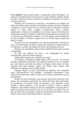 Lista Enciclopédica das Principais Pedras Mágicas
Usos mágicos: Numa manhã quente e empoeirada, David Harrington e eu
estávamos coletando fósseis num deserto ao sul da Califórnia. Dólares antigos
de areia, conchas de bivalvos (marisco) e ramalhetes intrincados de coral se
revelavam para nós.
Paramos para descansar ao meio-dia e encontramos por milagre um
riacho borrifando rochas castanho-avermelhadas repletas de cristais. Sentados
à margem, o aroma resinoso de uma imensa árvore de alfazema do deserto
vagava ao nosso redor, enquanto examinávamos nossos achados.
Agradecemos à Terra por compartilhar seus tesouros conosco. Os fósseis são
instrumentos estranhos e mágicos. Embora não sejam pedras no sentido literal,
os minerais que substituíram as plantas e os seres antigos criaram substâncias
do tipo de rochas e os fósseis ocupam assim seu devido lugar na magia das
pedras e cristais.
Em geral, eles são empregados como objetos de proteção. Colocados na
casa, ou transformados em jóias, servem para aumentar as defesas naturais.
No Marrocos, as pedras incrustadas com fósseis são protetoras pessoais.
Devido à sua antigüidade, todos os tipos também são úteis para se atingir
a longevidade.
No altar são símbolos da Terra e da ambigüidade do tempo,
intensificando o poder dos rituais mágicos.
Alguns tipos possuem usos específicos na magia.
As amonites, conhecidas na Idade Média como draconites, são animais
marinhos espiralados fossilizados. Sua aparência original levou a se acreditar
que eram pedras removidas da cabeça do dragão, sendo presas ao braço
esquerdo para obter proteção mágica. Em tempos mais recentes eram
conhecidas na Inglaterra como "pedras-cobras".
Esponjas antigas, às vezes encontradas na Inglaterra, são conhecidas
como "pedra-da-bruxa". São redondas e perfuradas naturalmente. Esses
fósseis são enfiados num cordão e usados como contas ou pendurados na casa
para proteção.
Dólares de areia fossilizados, que possuem uma forma natural de cinco
pontas, são encontrados comumente nos altares Wiccanos. São relacionados
ao pentagrama, um símbolo antigo de proteção, e aos elementos. Como
Akasha, o quinto elemento, é que governa os fósseis e todos os demais
elementos, esses dólares antigos de areia são empregados na magia para se
ganhar consciência dos reinos da Terra, do Ar, do Fogo e da Água. Uma vez
que isso tenha sido conseguido, a magia dos elementos pode começar. (Veja a
Parte IV para maiores informações sobre os elementos.)
113
 