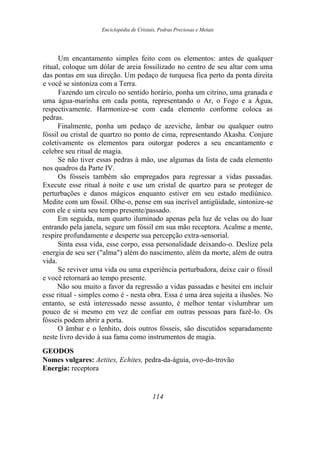 Enciclopédia de Cristais, Pedras Preciosas e Metais
Um encantamento simples feito com os elementos: antes de qualquer
ritual, coloque um dólar de areia fossilizado no centro de seu altar com uma
das pontas em sua direção. Um pedaço de turquesa fica perto da ponta direita
e você se sintoniza com a Terra.
Fazendo um círculo no sentido horário, ponha um citrino, uma granada e
uma água-marinha em cada ponta, representando o Ar, o Fogo e a Água,
respectivamente. Harmonize-se com cada elemento conforme coloca as
pedras.
Finalmente, ponha um pedaço de azeviche, âmbar ou qualquer outro
fóssil ou cristal de quartzo no ponto de cima, representando Akasha. Conjure
coletivamente os elementos para outorgar poderes a seu encantamento e
celebre seu ritual de magia.
Se não tiver essas pedras à mão, use algumas da lista de cada elemento
nos quadros da Parte IV.
Os fósseis também são empregados para regressar a vidas passadas.
Execute esse ritual à noite e use um cristal de quartzo para se proteger de
perturbações e danos mágicos enquanto estiver em seu estado mediúnico.
Medite com um fóssil. Olhe-o, pense em sua incrível antigüidade, sintonize-se
com ele e sinta seu tempo presente/passado.
Em seguida, num quarto iluminado apenas pela luz de velas ou do luar
entrando pela janela, segure um fóssil em sua mão receptora. Acalme a mente,
respire profundamente e desperte sua percepção extra-sensorial.
Sinta essa vida, esse corpo, essa personalidade deixando-o. Deslize pela
energia de seu ser ("alma") além do nascimento, além da morte, além de outra
vida.
Se reviver uma vida ou uma experiência perturbadora, deixe cair o fóssil
e você retornará ao tempo presente.
Não sou muito a favor da regressão a vidas passadas e hesitei em incluir
esse ritual - simples como é - nesta obra. Essa é uma área sujeita a ilusões. No
entanto, se está interessado nesse assunto, é melhor tentar vislumbrar um
pouco de si mesmo em vez de confiar em outras pessoas para fazê-lo. Os
fósseis podem abrir a porta.
O âmbar e o lenhito, dois outros fósseis, são discutidos separadamente
neste livro devido à sua fama como instrumentos de magia.
GEODOS
Nomes vulgares: Aetites, Echites, pedra-da-águia, ovo-do-trovão
Energia: receptora
114
 