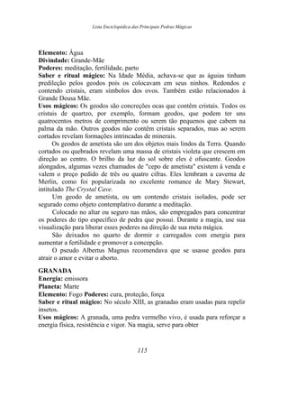 Lista Enciclopédica das Principais Pedras Mágicas
Elemento: Água
Divindade: Grande-Mãe
Poderes: meditação, fertilidade, parto
Saber e ritual mágico: Na Idade Média, achava-se que as águias tinham
predileção pelos geodos pois os colocavam em seus ninhos. Redondos e
contendo cristais, eram símbolos dos ovos. Também estão relacionados à
Grande Deusa Mãe.
Usos mágicos: Os geodos são concreções ocas que contêm cristais. Todos os
cristais de quartzo, por exemplo, formam geodos, que podem ter uns
quatrocentos metros de comprimento ou serem tão pequenos que cabem na
palma da mão. Outros geodos não contêm cristais separados, mas ao serem
cortados revelam formações intrincadas de minerais.
Os geodos de ametista são um dos objetos mais lindos da Terra. Quando
cortados ou quebrados revelam uma massa de cristais violeta que crescem em
direção ao centro. O brilho da luz do sol sobre eles é ofuscante. Geodos
alongados, algumas vezes chamados de "cepo de ametista" existem à venda e
valem o preço pedido de três ou quatro cifras. Eles lembram a caverna de
Merlin, como foi popularizada no excelente romance de Mary Stewart,
intitulado The Crystal Cave.
Um geodo de ametista, ou um contendo cristais isolados, pode ser
segurado como objeto contemplativo durante a meditação.
Colocado no altar ou seguro nas mãos, são empregados para concentrar
os poderes do tipo específico de pedra que possui. Durante a magia, use sua
visualização para liberar esses poderes na direção de sua meta mágica.
São deixados no quarto de dormir e carregados com energia para
aumentar a fertilidade e promover a concepção.
O pseudo Albertus Magnus recomendava que se usasse geodos para
atrair o amor e evitar o aborto.
GRANADA
Energia: emissora
Planeta: Marte
Elemento: Fogo Poderes: cura, proteção, força
Saber e ritual mágico: No século XIII, as granadas eram usadas para repelir
insetos.
Usos mágicos: A granada, uma pedra vermelho vivo, é usada para reforçar a
energia física, resistência e vigor. Na magia, serve para obter
115
 