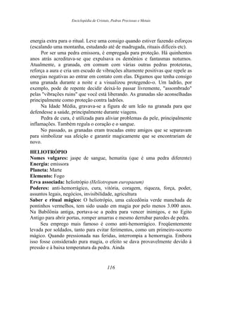 Enciclopédia de Cristais, Pedras Preciosas e Metais
energia extra para o ritual. Leve uma consigo quando estiver fazendo esforços
(escalando uma montanha, estudando até de madrugada, rituais difíceis etc).
Por ser uma pedra emissora, é empregada para proteção. Há quinhentos
anos atrás acreditava-se que expulsava os demônios e fantasmas noturnos.
Atualmente, a granada, em comum com várias outras pedras protetoras,
reforça a aura e cria um escudo de vibrações altamente positivas que repele as
energias negativas ao entrar em contato com elas. Digamos que tenha consigo
uma granada durante a noite e a visualizou protegendo-o. Um ladrão, por
exemplo, pode de repente decidir deixá-lo passar livremente, "assombrado"
pelas "vibrações ruins" que você está liberando. As granadas são aconselhadas
principalmente como proteção contra ladrões.
Na Idade Média, gravava-se a figura de um leão na granada para que
defendesse a saúde, principalmente durante viagens.
Pedra de cura, é utilizada para aliviar problemas da pele, principalmente
inflamações. Também regula o coração e o sangue.
No passado, as granadas eram trocadas entre amigos que se separavam
para simbolizar sua afeição e garantir magicamente que se encontrariam de
novo.
HELIOTRÓPIO
Nomes vulgares: jaspe de sangue, hematita (que é uma pedra diferente)
Energia: emissora
Planeta: Marte
Elemento: Fogo
Erva associada: heliotrópio (Heliotropum europaeum)
Poderes: anti-hemorrágico, cura, vitória, coragem, riqueza, força, poder,
assuntos legais, negócios, invisibilidade, agricultura
Saber e ritual mágico: O heliotrópio, uma calcedônia verde manchada de
pontinhos vermelhos, tem sido usado em magia por pelo menos 3.000 anos.
Na Babilônia antiga, portava-se a pedra para vencer inimigos, e no Egito
Antigo para abrir portas, romper amarras e mesmo derrubar paredes de pedra.
Seu emprego mais famoso é como anti-hemorrágico. Freqüentemente
levada por soldados, tanto para evitar ferimentos, como um primeiro-socorro
mágico. Quando pressionada nas feridas, interrompia a hemorragia. Embora
isso fosse considerado pura magia, o efeito se dava provavelmente devido à
pressão e à baixa temperatura da pedra. Ainda
116
 