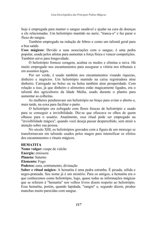 Lista Enciclopédica das Principais Pedras Mágicas
hoje é empregada para manter o sangue saudável e ajudar na cura de doenças
a ele relacionadas. Um heliotrópio mantido no nariz, "tranca-o" e faz parar o
fluxo do sangue.
Também empregado na redução de febres e como um talismã geral para
a boa saúde.
Usos mágicos: Devido a suas associações com o sangue, é uma pedra
popular, usada pelos atletas para aumentar a força física e vencer competições.
Também serve para longevidade.
O heliotrópio fornece coragem, acalma os medos e elimina a raiva. Há
muito empregado nos encantamentos para assegurar a vitória nos tribunais e
em assuntos legais.
Por ser verde, é usado também nos encantamentos visando riquezas,
dinheiro e negócios. Um heliotrópio mantido na caixa registradora atrai
dinheiro. Carregado no bolso ou na bolsa também atrai prosperidade. Com
relação a isso, já que dinheiro e alimentos estão magicamente ligados, era o
talismã dos agricultores da Idade Média, usado durante o plantio para
aumentar as colheitas.
As mulheres penduravam um heliotrópio no braço para evitar o aborto e,
mais tarde, na coxa para facilitar o parto.
O heliotrópio era esfregado com flores frescas de heliotrópio e usado
para se conseguir a invisibilidade. Diz-se que ofuscava os olhos de quem
olhasse para o usuário. Atualmente, esse ritual pode ser empregado na
"invisibilidade mágica", quando você deseja passar despercebido, sem atrair a
atenção sobre sua pessoa.
No século XIII, os heliotrópios gravados com a figura de um morcego se
transformavam em talismãs usados pelos magos para intensificar os efeitos
dos encantamentos e rituais mágicos.
HEMATITA
Nome vulgar: cuspe de vulcão
Energia: emissora
Planeta: Saturno
Elemento: Fogo
Poderes: cura, centramento, divinação
Saber e ritual mágico: A hematita é uma pedra estranha. É pesada, sólida e
negro-prateada. Seu nome já é um mistério. Para os antigos, a hematita era o
que conhecemos como heliotrópio, logo, quase todas as informações mágicas
que se referem à "hematita" nos velhos livros dizem respeito ao heliotrópio.
Essa hematita, porém, quando lapidada, "sangra" e, segundo dizem, produz
manchas muito parecidas com sangue.
117
 