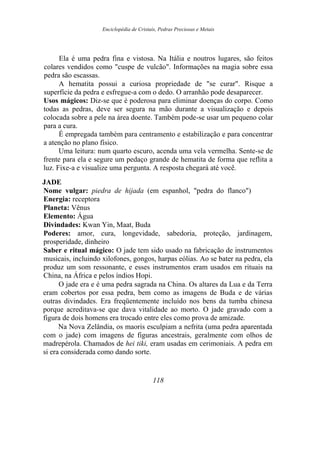 Enciclopédia de Cristais, Pedras Preciosas e Metais
Ela é uma pedra fina e vistosa. Na Itália e noutros lugares, são feitos
colares vendidos como "cuspe de vulcão". Informações na magia sobre essa
pedra são escassas.
A hematita possui a curiosa propriedade de "se curar". Risque a
superfície da pedra e esfregue-a com o dedo. O arranhão pode desaparecer.
Usos mágicos: Diz-se que é poderosa para eliminar doenças do corpo. Como
todas as pedras, deve ser segura na mão durante a visualização e depois
colocada sobre a pele na área doente. Também pode-se usar um pequeno colar
para a cura.
É empregada também para centramento e estabilização e para concentrar
a atenção no plano físico.
Uma leitura: num quarto escuro, acenda uma vela vermelha. Sente-se de
frente para ela e segure um pedaço grande de hematita de forma que reflita a
luz. Fixe-a e visualize uma pergunta. A resposta chegará até você.
JADE
Nome vulgar: piedra de hijada (em espanhol, "pedra do flanco")
Energia: receptora
Planeta: Vênus
Elemento: Água
Divindades: Kwan Yin, Maat, Buda
Poderes: amor, cura, longevidade, sabedoria, proteção, jardinagem,
prosperidade, dinheiro
Saber e ritual mágico: O jade tem sido usado na fabricação de instrumentos
musicais, incluindo xilofones, gongos, harpas eólias. Ao se bater na pedra, ela
produz um som ressonante, e esses instrumentos eram usados em rituais na
China, na África e pelos índios Hopi.
O jade era e é uma pedra sagrada na China. Os altares da Lua e da Terra
eram cobertos por essa pedra, bem como as imagens de Buda e de várias
outras divindades. Era freqüentemente incluído nos bens da tumba chinesa
porque acreditava-se que dava vitalidade ao morto. O jade gravado com a
figura de dois homens era trocado entre eles como prova de amizade.
Na Nova Zelândia, os maoris esculpiam a nefrita (uma pedra aparentada
com o jade) com imagens de figuras ancestrais, geralmente com olhos de
madrepérola. Chamados de hei tiki, eram usadas em cerimoniais. A pedra em
si era considerada como dando sorte.
118
 