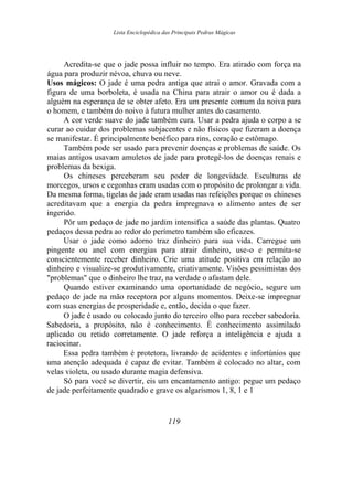 Lista Enciclopédica das Principais Pedras Mágicas
Acredita-se que o jade possa influir no tempo. Era atirado com força na
água para produzir névoa, chuva ou neve.
Usos mágicos: O jade é uma pedra antiga que atrai o amor. Gravada com a
figura de uma borboleta, é usada na China para atrair o amor ou é dada a
alguém na esperança de se obter afeto. Era um presente comum da noiva para
o homem, e também do noivo à futura mulher antes do casamento.
A cor verde suave do jade também cura. Usar a pedra ajuda o corpo a se
curar ao cuidar dos problemas subjacentes e não físicos que fizeram a doença
se manifestar. É principalmente benéfico para rins, coração e estômago.
Também pode ser usado para prevenir doenças e problemas de saúde. Os
maias antigos usavam amuletos de jade para protegê-los de doenças renais e
problemas da bexiga.
Os chineses perceberam seu poder de longevidade. Esculturas de
morcegos, ursos e cegonhas eram usadas com o propósito de prolongar a vida.
Da mesma forma, tigelas de jade eram usadas nas refeições porque os chineses
acreditavam que a energia da pedra impregnava o alimento antes de ser
ingerido.
Pôr um pedaço de jade no jardim intensifica a saúde das plantas. Quatro
pedaços dessa pedra ao redor do perímetro também são eficazes.
Usar o jade como adorno traz dinheiro para sua vida. Carregue um
pingente ou anel com energias para atrair dinheiro, use-o e permita-se
conscientemente receber dinheiro. Crie uma atitude positiva em relação ao
dinheiro e visualize-se produtivamente, criativamente. Visões pessimistas dos
"problemas" que o dinheiro lhe traz, na verdade o afastam dele.
Quando estiver examinando uma oportunidade de negócio, segure um
pedaço de jade na mão receptora por alguns momentos. Deixe-se impregnar
com suas energias de prosperidade e, então, decida o que fazer.
O jade é usado ou colocado junto do terceiro olho para receber sabedoria.
Sabedoria, a propósito, não é conhecimento. É conhecimento assimilado
aplicado ou retido corretamente. O jade reforça a inteligência e ajuda a
raciocinar.
Essa pedra também é protetora, livrando de acidentes e infortúnios que
uma atenção adequada é capaz de evitar. Também é colocado no altar, com
velas violeta, ou usado durante magia defensiva.
Só para você se divertir, eis um encantamento antigo: pegue um pedaço
de jade perfeitamente quadrado e grave os algarismos 1, 8, 1 e 1
119
 