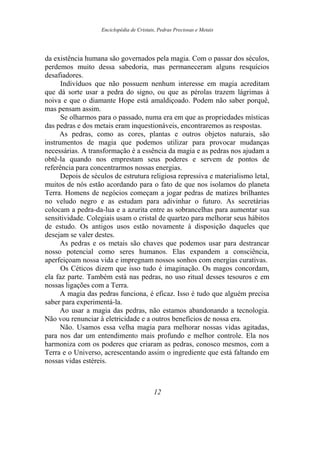 Enciclopédia de Cristais, Pedras Preciosas e Metais
da existência humana são governados pela magia. Com o passar dos séculos,
perdemos muito dessa sabedoria, mas permaneceram alguns resquícios
desafiadores.
Indivíduos que não possuem nenhum interesse em magia acreditam
que dá sorte usar a pedra do signo, ou que as pérolas trazem lágrimas à
noiva e que o diamante Hope está amaldiçoado. Podem não saber porquê,
mas pensam assim.
Se olharmos para o passado, numa era em que as propriedades místicas
das pedras e dos metais eram inquestionáveis, encontraremos as respostas.
As pedras, como as cores, plantas e outros objetos naturais, são
instrumentos de magia que podemos utilizar para provocar mudanças
necessárias. A transformação é a essência da magia e as pedras nos ajudam a
obtê-la quando nos emprestam seus poderes e servem de pontos de
referência para concentrarmos nossas energias.
Depois de séculos de estrutura religiosa repressiva e materialismo letal,
muitos de nós estão acordando para o fato de que nos isolamos do planeta
Terra. Homens de negócios começam a jogar pedras de matizes brilhantes
no veludo negro e as estudam para adivinhar o futuro. As secretárias
colocam a pedra-da-lua e a azurita entre as sobrancelhas para aumentar sua
sensitividade. Colegiais usam o cristal de quartzo para melhorar seus hábitos
de estudo. Os antigos usos estão novamente à disposição daqueles que
desejam se valer destes.
As pedras e os metais são chaves que podemos usar para destrancar
nosso potencial como seres humanos. Elas expandem a consciência,
aperfeiçoam nossa vida e impregnam nossos sonhos com energias curativas.
Os Céticos dizem que isso tudo é imaginação. Os magos concordam,
ela faz parte. Também está nas pedras, no uso ritual desses tesouros e em
nossas ligações com a Terra.
A magia das pedras funciona, é eficaz. Isso é tudo que alguém precisa
saber para experimentá-la.
Ao usar a magia das pedras, não estamos abandonando a tecnologia.
Não vou renunciar à eletricidade e a outros benefícios de nossa era.
Não. Usamos essa velha magia para melhorar nossas vidas agitadas,
para nos dar um entendimento mais profundo e melhor controle. Ela nos
harmoniza com os poderes que criaram as pedras, conosco mesmos, com a
Terra e o Universo, acrescentando assim o ingrediente que está faltando em
nossas vidas estéreis.
12
 