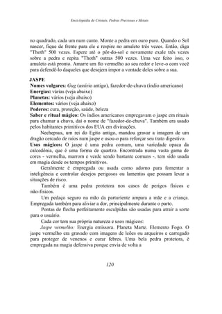 Enciclopédia de Cristais, Pedras Preciosas e Metais
no quadrado, cada um num canto. Monte a pedra em ouro puro. Quando o Sol
nascer, fique de frente para ele e respire no amuleto três vezes. Então, diga
"Thoth" 500 vezes. Espere até o pôr-do-sol e novamente exale três vezes
sobre a pedra e repita "Thoth" outras 500 vezes. Uma vez feito isso, o
amuleto está pronto. Amarre um fio vermelho ao seu redor e leve-o com você
para defendê-lo daqueles que desejem impor a vontade deles sobre a sua.
JASPE
Nomes vulgares: Gug (assírio antigo), fazedor-de-chuva (índio americano)
Energias: várias (veja abaixo)
Planetas: vários (veja abaixo)
Elementos: vários (veja abaixo)
Poderes: cura, proteção, saúde, beleza
Saber e ritual mágico: Os índios americanos empregavam o jaspe em rituais
para chamar a chuva, daí o nome de "fazedor-de-chuva". Também era usado
pelos habitantes primitivos dos EUA em divinações.
Nechepsus, um rei do Egito antigo, mandou gravar a imagem de um
dragão cercado de raios num jaspe e usou-o para reforçar seu trato digestivo.
Usos mágicos: O jaspe é uma pedra comum, uma variedade opaca da
calcedônia, que é uma forma de quartzo. Encontrada numa vasta gama de
cores - vermelha, marrom e verde sendo bastante comuns -, tem sido usada
em magia desde os tempos primitivos.
Geralmente é empregada ou usada como adorno para fomentar a
inteligência e controlar desejos perigosos ou lamentos que possam levar a
situações de risco.
Também é uma pedra protetora nos casos de perigos físicos e
não-físicos.
Um pedaço seguro na mão da parturiente ampara a mãe e a criança.
Empregada também para aliviar a dor, principalmente durante o parto.
Pontas de flecha perfeitamente esculpidas são usadas para atrair a sorte
para o usuário.
Cada cor tem sua própria natureza e usos mágicos:
Jaspe vermelho: Energia emissora. Planeta Marte. Elemento Fogo. O
jaspe vermelho era gravado com imagens de leões ou arqueiros e carregado
para proteger de venenos e curar febres. Uma bela pedra protetora, é
empregada na magia defensiva porque envia de volta a
120
 