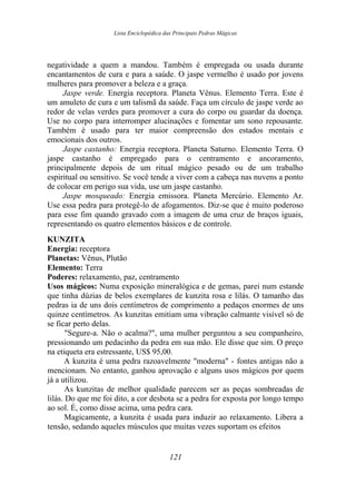 Lista Enciclopédica das Principais Pedras Mágicas
negatividade a quem a mandou. Também é empregada ou usada durante
encantamentos de cura e para a saúde. O jaspe vermelho é usado por jovens
mulheres para promover a beleza e a graça.
Jaspe verde. Energia receptora. Planeta Vênus. Elemento Terra. Este é
um amuleto de cura e um talismã da saúde. Faça um círculo de jaspe verde ao
redor de velas verdes para promover a cura do corpo ou guardar da doença.
Use no corpo para interromper alucinações e fomentar um sono repousante.
Também é usado para ter maior compreensão dos estados mentais e
emocionais dos outros.
Jaspe castanho: Energia receptora. Planeta Saturno. Elemento Terra. O
jaspe castanho é empregado para o centramento e ancoramento,
principalmente depois de um ritual mágico pesado ou de um trabalho
espiritual ou sensitivo. Se você tende a viver com a cabeça nas nuvens a ponto
de colocar em perigo sua vida, use um jaspe castanho.
Jaspe mosqueado: Energia emissora. Planeta Mercúrio. Elemento Ar.
Use essa pedra para protegê-lo de afogamentos. Diz-se que é muito poderoso
para esse fim quando gravado com a imagem de uma cruz de braços iguais,
representando os quatro elementos básicos e de controle.
KUNZITA
Energia: receptora
Planetas: Vênus, Plutão
Elemento: Terra
Poderes: relaxamento, paz, centramento
Usos mágicos: Numa exposição mineralógica e de gemas, parei num estande
que tinha dúzias de belos exemplares de kunzita rosa e lilás. O tamanho das
pedras ia de uns dois centímetros de comprimento a pedaços enormes de uns
quinze centímetros. As kunzitas emitiam uma vibração calmante visível só de
se ficar perto delas.
"Segure-a. Não o acalma?", uma mulher perguntou a seu companheiro,
pressionando um pedacinho da pedra em sua mão. Ele disse que sim. O preço
na etiqueta era estressante, US$ 95,00.
A kunzita é uma pedra razoavelmente "moderna" - fontes antigas não a
mencionam. No entanto, ganhou aprovação e alguns usos mágicos por quem
já a utilizou.
As kunzitas de melhor qualidade parecem ser as peças sombreadas de
lilás. Do que me foi dito, a cor desbota se a pedra for exposta por longo tempo
ao sol. É, como disse acima, uma pedra cara.
Magicamente, a kunzita é usada para induzir ao relaxamento. Libera a
tensão, sedando aqueles músculos que muitas vezes suportam os efeitos
121
 