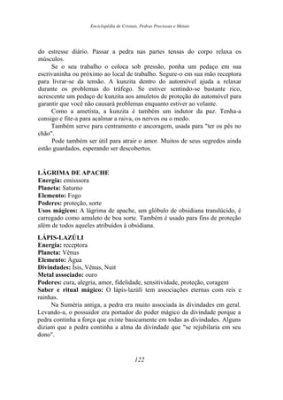 Enciclopédia de Cristais, Pedras Preciosas e Metais
do estresse diário. Passar a pedra nas partes tensas do corpo relaxa os
músculos.
Se o seu trabalho o coloca sob pressão, ponha um pedaço em sua
escrivaninha ou próximo ao local de trabalho. Segure-o em sua mão receptora
para livrar-se da tensão. A kunzita dentro do automóvel ajuda a relaxar
durante os problemas do tráfego. Se estiver sentindo-se bastante rico,
acrescente um pedaço de kunzita aos amuletos de proteção do automóvel para
garantir que você não causará problemas enquanto estiver ao volante.
Como a ametista, a kunzita é também um indutor da paz. Tenha-a
consigo e fite-a para acalmar a raiva, os nervos ou o medo.
Também serve para centramento e ancoragem, usada para "ter os pés no
chão".
Pode também ser útil para atrair o amor. Muitos de seus segredos ainda
estão guardados, esperando ser descobertos.
LÁGRIMA DE APACHE
Energia: emisssora
Planeta: Saturno
Elemento: Fogo
Poderes: proteção, sorte
Usos mágicos: A lágrima de apache, um glóbulo de obsidiana translúcido, é
carregado como amuleto de boa sorte. Também é usado para fins de proteção
além de todos aqueles atribuídos à obsidiana.
LÁPIS-LAZÚLI
Energia: receptora
Planeta: Vênus
Elemento: Água
Divindades: Ísis, Vênus, Nuit
Metal associado: ouro
Poderes: cura, alegria, amor, fidelidade, sensitividade, proteção, coragem
Saber e ritual mágico: O lápis-lazúli tem associações eternas com reis e
rainhas.
Na Suméria antiga, a pedra era muito associada às divindades em geral.
Levando-a, o possuidor era portador do poder mágico da divindade porque a
pedra continha a força que existe basicamente em todas as divindades. Alguns
diziam que a pedra continha a alma da divindade que "se rejubilaria em seu
dono".
122
 