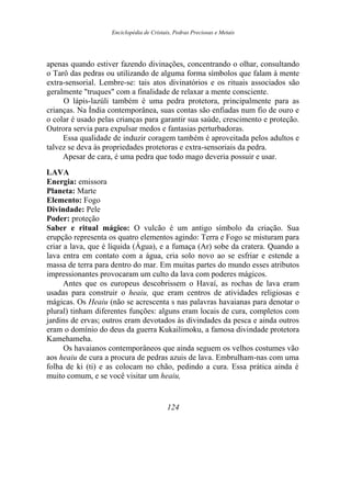 Enciclopédia de Cristais, Pedras Preciosas e Metais
apenas quando estiver fazendo divinações, concentrando o olhar, consultando
o Tarô das pedras ou utilizando de alguma forma símbolos que falam à mente
extra-sensorial. Lembre-se: tais atos divinatórios e os rituais associados são
geralmente "truques" com a finalidade de relaxar a mente consciente.
O lápis-lazúli também é uma pedra protetora, principalmente para as
crianças. Na Índia contemporânea, suas contas são enfiadas num fio de ouro e
o colar é usado pelas crianças para garantir sua saúde, crescimento e proteção.
Outrora servia para expulsar medos e fantasias perturbadoras.
Essa qualidade de induzir coragem também é aproveitada pelos adultos e
talvez se deva às propriedades protetoras e extra-sensoriais da pedra.
Apesar de cara, é uma pedra que todo mago deveria possuir e usar.
LAVA
Energia: emissora
Planeta: Marte
Elemento: Fogo
Divindade: Pele
Poder: proteção
Saber e ritual mágico: O vulcão é um antigo símbolo da criação. Sua
erupção representa os quatro elementos agindo: Terra e Fogo se misturam para
criar a lava, que é líquida (Água), e a fumaça (Ar) sobe da cratera. Quando a
lava entra em contato com a água, cria solo novo ao se esfriar e estende a
massa de terra para dentro do mar. Em muitas partes do mundo esses atributos
impressionantes provocaram um culto da lava com poderes mágicos.
Antes que os europeus descobrissem o Havaí, as rochas de lava eram
usadas para construir o heaiu, que eram centros de atividades religiosas e
mágicas. Os Heaiu (não se acrescenta s nas palavras havaianas para denotar o
plural) tinham diferentes funções: alguns eram locais de cura, completos com
jardins de ervas; outros eram devotados às divindades da pesca e ainda outros
eram o domínio do deus da guerra Kukailimoku, a famosa divindade protetora
Kamehameha.
Os havaianos contemporâneos que ainda seguem os velhos costumes vão
aos heaiu de cura a procura de pedras azuis de lava. Embrulham-nas com uma
folha de ki (ti) e as colocam no chão, pedindo a cura. Essa prática ainda é
muito comum, e se você visitar um heaiu,
124
 