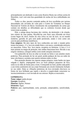 Lista Enciclopédica das Principais Pedras Mágicas
principalmente um dedicado à cura como Keaiwa Heaiu nas colinas acima de
Honolulu, você verá uma boa quantidade de rochas de lava embrulhadas em
folhas.
Todos os dias, pacotes contendo pedras de lava recolhidas por turistas
descuidados são enviados de volta para o Centro de Visitantes no Parque
Nacional de Vulcões do Havaí. Geralmente são acompanhados de cartas que
contam em detalhes as dificuldades que os coletores tiveram desde que
removeram as pedras.
Pele, a antiga deusa havaiana dos vulcões, da destruição e da criação,
tem ciúmes de suas pedras. Recolhê-las sem fazer uma oferenda em troca
(como bagas de ohelo, botões de ohia lehua ou raiz de kalo, ou no mundo
moderno, garrafas de gin) nem pedir permissão, ainda é visto como um
convite para problemas metafísicos.
Usos mágicos: Há dois tipos de lava conhecidos em todo o mundo pelos
nomes havaianos. A 'a, lava em estado bruto e em nacos, considerada emissora
ou masculina. Pahoe 'hoe, lava macia, receptora ou feminina. A lava A 'a é
mais potente na magia de proteção, mas ambas funcionam bem. Devido à sua
origem vulcânica, coloquei ambas como tendo energias emissoras.
Um pedacinho de lava no altar ou levado no bolso é um amuleto muito
poderoso. Para proteção do lar em geral, ponha pedaços de lava ao redor de
uma vela branca e acenda-a por quinze minutos todos os dias.
Para proteção durante um suposto ataque psíquico, tome banho em água
salgada e, depois, empregando nove ou treze pedaços pequenos de lava,
sente-se no chão de frente para o leste. Começando no leste, ponha cada pedra
a uns trinta centímetros de seu corpo formando um círculo totalmente fechado
ao seu redor. Sinta as vibrações protetoras da lava enviando chuviscos ou
fontes de lava brilhante que repele e devolve a negatividade consciente ou
inconscientemente a você enviada de seu emissor. Repita se necessário.
LEPIDOLITA
Nome vulgar: pedra da paz
Energia: receptora
Planetas: Júpiter, Netuno
Elemento: Água
Poderes: paz, espiritualidade, sorte, proteção, antipesadelos, sensitividade,
amor
125
 