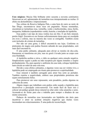 Enciclopédia de Cristais, Pedras Preciosas e Metais
Usos mágicos: Macias lilás brilhante entre sessenta a noventa centímetros
faiscavam ao sol, aglomerados de turmalina rosa interpenetrando as rochas. O
efeito era deslumbrante e impressionante.
Nas colinas da Reserva Indígena Pala, a uma hora de carro ao norte de
San Diego, encontram-se áreas ricas em pegmatito. Nessas montanhas,
encontram-se turmalinas rosa, vermelha, verde e multicoloridas, mica, berilo,
morganita, hiddenita (espodumênio verde), kunzita, e toneladas de lepidolita.
Essa pedra é um tipo de mica violeta rica em lítio. É um belo mineral,
porém frágil. Encontra-se em formas suficientemente duras para ser esculpida
em ovos e esferas, mas na maioria das vezes se esmigalha. Também existe
com inclusões de cristais de turmalina.
Por não ser uma gema, é difícil encontrá-la nas lojas. Conforme os
praticantes de magia com pedras ficarem sabendo de suas propriedades, será
mais fácil encontrá-la.
É uma pedra calmante, adequada para aliviar as tensões do dia-a-dia.
Raramente se transforma em jóia, mas no geral é levada junto ao corpo com
essa finalidade.
A lepidolita acalma a raiva, o ódio ou qualquer outra emoção negativa.
Simplesmente segure a pedra na mão receptora por alguns instantes e respire
profundamente. Ou, para aquietar o ambiente da casa toda, coloque lepidolitas
num círculo ao redor de uma vela rosa.
Devido a seus efeitos calmantes, e algumas vezes sua cor violeta vivo, a
lepidolita pode ser empregada em rituais para promover a espiritualidade.
Esse mineral é também carregado para atrair boa sorte ao portador.
Também expulsa a negatividade, embora suas propriedades protetoras não
sejam extremamente fortes.
Para promover um sono repousante, sem pesadelos, ponha algumas na
cabeceira da cama.
Alguns magos que trabalham com pedras estão usando a lepidolita para
desenvolver a percepção extra-sensorial. Um modo fácil de fazer isso é
colocar um pedaço grande desse mineral no altar entre velas amarelas e azuis.
Acomode-se de frente para elas e trabalhe para romper a ditadura de sua
mente consciente.
Pedaços de turmalina rosa incrustrados em lepidolita são úteis para
incentivar o amor ou acalmar emoções negativas que muitas vezes
incomodam nos relacionamentos. É uma pedra de reconciliação.
126
 