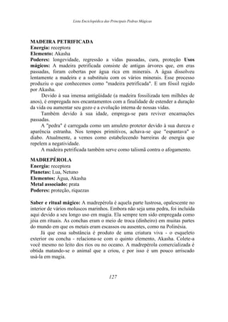 Lista Enciclopédica das Principais Pedras Mágicas
MADEIRA PETRIFICADA
Energia: receptora
Elemento: Akasha
Poderes: longevidade, regressão a vidas passadas, cura, proteção Usos
mágicos: A madeira petrificada consiste de antigas árvores que, em eras
passadas, foram cobertas por água rica em minerais. A água dissolveu
lentamente a madeira e a substituiu com os vários minerais. Esse processo
produziu o que conhecemos como "madeira petrificada". E um fóssil regido
por Akasha.
Devido à sua imensa antigüidade (a madeira fossilizada tem milhões de
anos), é empregada nos encantamentos com a finalidade de estender a duração
da vida ou aumentar seu gozo e a evolução interna de nossas vidas.
Também devido à sua idade, emprega-se para reviver encarnações
passadas.
A "pedra" é carregada como um amuleto protetor devido à sua dureza e
aparência estranha. Nos tempos primitivos, achava-se que "espantava" o
diabo. Atualmente, a vemos como estabelecendo barreiras de energia que
repelem a negatividade.
A madeira petrificada também serve como talismã contra o afogamento.
MADREPÉROLA
Energia: receptora
Planetas: Lua, Netuno
Elementos: Água, Akasha
Metal associado: prata
Poderes: proteção, riquezas
Saber e ritual mágico: A madrepérola é aquela parte lustrosa, opalescente no
interior de vários moluscos marinhos. Embora não seja uma pedra, foi incluída
aqui devido a seu longo uso em magia. Ela sempre tem sido empregada como
jóia em rituais. As conchas eram o meio de troca (dinheiro) em muitas partes
do mundo em que os metais eram escassos ou ausentes, como na Polinésia.
Já que essa substância é produto de uma criatura viva - o esqueleto
exterior ou concha - relaciona-se com o quinto elemento, Akasha. Colete-a
você mesmo no leito dos rios ou no oceano. A madrepérola comercializada é
obtida matando-se o animal que a criou, e por isso é um pouco arriscado
usá-la em magia.
127
 