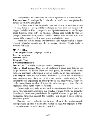 Enciclopédia de Cristais, Pedras Preciosas e Metais
Misticamente, ela se relaciona ao oceano, à profundeza e ao movimento.
Usos mágicos: A madrepérola é colocada em bebês para protegê-los dos
perigos de sua nova existência.
É também uma ótima substância para usar-se em encantamentos para
riquezas, dinheiro e prosperidade. Outorgue poderes com sua necessidade
mágica de dinheiro. Unte com água do mar (que contém ouro) ou um óleo que
atraia dinheiro, como cedro ou patchuli. Coloque uma moeda de prata ou
qualquer pedaço de prata junto da concha. Envolva bem apertado com uma
nota de dólar, ou papel verde e amarre com um barbante verde.
Ponha esse talismã em seu altar entre duas velas verdes e deixe-as acesas
enquanto visualiza durante uns dez ou quinze minutos. Depois, tenha o
amuleto com você.
MALAQUITA
Nome vulgar: Malaku (do grego "malva")
Energia: receptora
Planeta: Vênus
Elemento: Terra
Erva associada: malva
Poderes: poder, proteção, amor, paz, sucesso nos negócios
Saber e ritual mágico: Uma peça de malaquita é usada para detectar um
perigo iminente. As lendas dizem que essa pedra, em comum com muitas
outras, se quebra em pedaços para avisar seu usuário de um perigo iminente.
Usos mágicos: Essa bela pedra verde com bandas de vários tons há muito tem
sido empregada para fornecer energia extra durante rituais mágicos. Para
incrementar sua capacidade de enviar poder ao seu objetivo use, segure ou
ponha malaquita no seu altar. Antigamente, achava-se que era mais eficiente
se gravada com a figura de um sol radiante.
Embora seja uma pedra de um azul esverdeado tranqüilo, é usada em
magia protetora, principalmente a que envolve crianças. Contas ou pingentes
de malaquita são usados para defender da negatividade e de perigos físicos. A
malaquita é também a guardiã dos viajantes e diz-se que é muito poderosa
para evitar quedas.
Usar um colar de malaquita que toca sua pele perto do coração expande
sua capacidade de amor e, assim, atrai o amor até você. Ou empregue a pedra
em encantamentos para atrair o amor. Incruste-a
128
 