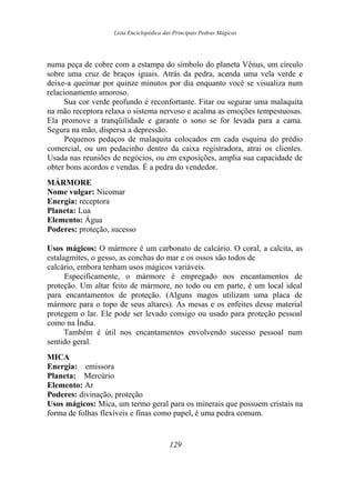 Lista Enciclopédica das Principais Pedras Mágicas
numa peça de cobre com a estampa do símbolo do planeta Vênus, um círculo
sobre uma cruz de braços iguais. Atrás da pedra, acenda uma vela verde e
deixe-a queimar por quinze minutos por dia enquanto você se visualiza num
relacionamento amoroso.
Sua cor verde profundo é reconfortante. Fitar ou segurar uma malaquita
na mão receptora relaxa o sistema nervoso e acalma as emoções tempestuosas.
Ela promove a tranqüilidade e garante o sono se for levada para a cama.
Segura na mão, dispersa a depressão.
Pequenos pedaços de malaquita colocados em cada esquina do prédio
comercial, ou um pedacinho dentro da caixa registradora, atrai os clientes.
Usada nas reuniões de negócios, ou em exposições, amplia sua capacidade de
obter bons acordos e vendas. É a pedra do vendedor.
MÁRMORE
Nome vulgar: Nicomar
Energia: receptora
Planeta: Lua
Elemento: Água
Poderes: proteção, sucesso
Usos mágicos: O mármore é um carbonato de calcário. O coral, a calcita, as
estalagmites, o gesso, as conchas do mar e os ossos são todos de
calcário, embora tenham usos mágicos variáveis.
Especificamente, o mármore é empregado nos encantamentos de
proteção. Um altar feito de mármore, no todo ou em parte, é um local ideal
para encantamentos de proteção. (Alguns magos utilizam uma placa de
mármore para o topo de seus altares). As mesas e os enfeites desse material
protegem o lar. Ele pode ser levado consigo ou usado para proteção pessoal
como na Índia.
Também é útil nos encantamentos envolvendo sucesso pessoal num
sentido geral.
MICA
Energia: emissora
Planeta: Mercúrio
Elemento: Ar
Poderes: divinação, proteção
Usos mágicos: Mica, um termo geral para os minerais que possuem cristais na
forma de folhas flexíveis e finas como papel, é uma pedra comum.
129
 