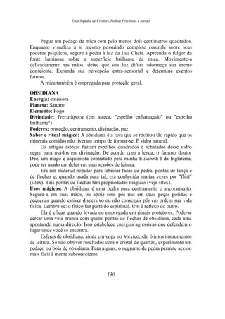 Enciclopédia de Cristais, Pedras Preciosas e Metais
Pegue um pedaço de mica com pelo menos dois centímetros quadrados.
Enquanto visualiza a si mesmo possuindo completo controle sobre seus
poderes psíquicos, segure a pedra à luz da Lua Cheia. Apreenda o fulgor da
fonte luminosa sobre a superfície brilhante da mica. Movimente-a
delicadamente nas mãos, deixe que sua luz difusa adormeça sua mente
consciente. Expanda sua percepção extra-sensorial e determine eventos
futuros.
A mica também é empregada para proteção geral.
OBSIDIANA
Energia: emissora
Planeta: Saturno
Elemento: Fogo
Divindade: Tezcatlipoca (em asteca, "espelho enfumaçado" ou "espelho
brilhante")
Poderes: proteção, centramento, divinação, paz
Saber e ritual mágico: A obsidiana é a lava que se resfriou tão rápido que os
minerais contidos não tiveram tempo de formar-se. É vidro natural.
Os antigos astecas faziam espelhos quadrados e achatados desse vidro
negro para usá-los em divinação. De acordo com a lenda, o famoso doutor
Dee, um mago e alquimista contratado pela rainha Elisabeth I da Inglaterra,
pode ter usado um deles em suas sessões de leitura.
Era um material popular para fabricar facas de pedra, pontas de lança e
de flechas e, quando usada para tal, era conhecida muitas vezes por "flint"
(sílex). Tais pontas de flechas têm propriedades mágicas (veja sílex).
Usos mágicos: A obsidiana é uma pedra para centramento e ancoramento.
Segure-a em suas mãos, ou apoie seus pés nus em duas peças polidas e
pequenas quando estiver dispersivo ou não conseguir pôr em ordem sua vida
física. Lembre-se: o físico faz parte do espiritual. Um é reflexo do outro.
Ela é eficaz quando levada ou empregada em rituais protetores. Pode-se
cercar uma vela branca com quatro pontas de flechas de obsidiana, cada uma
apontando numa direção. Isso estabelece energias agressivas que defendem o
lugar onde você se encontra.
Esferas de obsidiana, ainda em voga no México, são ótimos instrumentos
de leitura. Se não obtiver resultados com o cristal de quartzo, experimente um
pedaço ou bola de obsidiana. Para alguns, o negrume da pedra permite acesso
mais fácil à mente subconsciente.
130
 